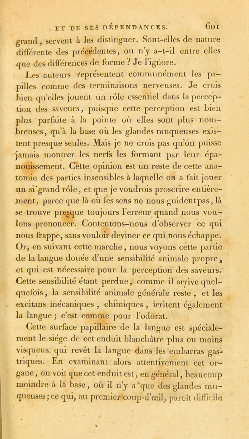 grand, servent à les distinguer. Sont-elles de nature différente des précédentes, ou n’y a-t-il entre elles que des différences de forme ? Je l’ignore. Les auteurs Représentent communément les pa- pilles comme des terminaisons nerveuses. Je crois bien qu’elles jouent un rôle essentiel dans la percep- tion des saveurs, puisque cette perception est bien, plus parfaite à la pointe où elles sont plus nom- breuses, qu’à la base où les glandes muqueuses exis- tent presque seules. Mais je ne crois pas qu’on puisse jamais montrer les nerfs les formant par leur épa- nouissement. Celte opinion est un reste de cette ana- tomie des parties insensibles à laquelle on a fait jouer un si'grand rôle, et que je voudrois proscrire entière- ment, parce que là où les sens ne nous guident pas, là se trouve presque toujours l’erreur quand nous vou- lons prononcer. Contentons-nous d’observer ce qui nous frappe, sans vouloir deviner ce qui nous échappe. Or, en suivant cette marche, nous voyons cette partie de la langue douée d’une sensibilité animale propre , et qui est nécessaire pour la perception des saveurs/ Cette sensibilité étant perdue, comme il arrive quel- quefois , la sensibilité animale générale reste , et les excitans mécaniques , chimiques , irritent également la langue ; c’est comme pour l’odorat. Cette surface papillaire de la langue est spéciale- ment le siégé de cet enduit blanchâtre plus ou moins visqueux qui revêt la langue dans les embarras gas- triques. En examinant alors attentivement cet or- gane , on voit que cet enduit est, en général, beaucoup moindre a là base, où il n’y a‘que des glandes mu- queuses; ce qui, au premier coup-d’œil, paroît difficile