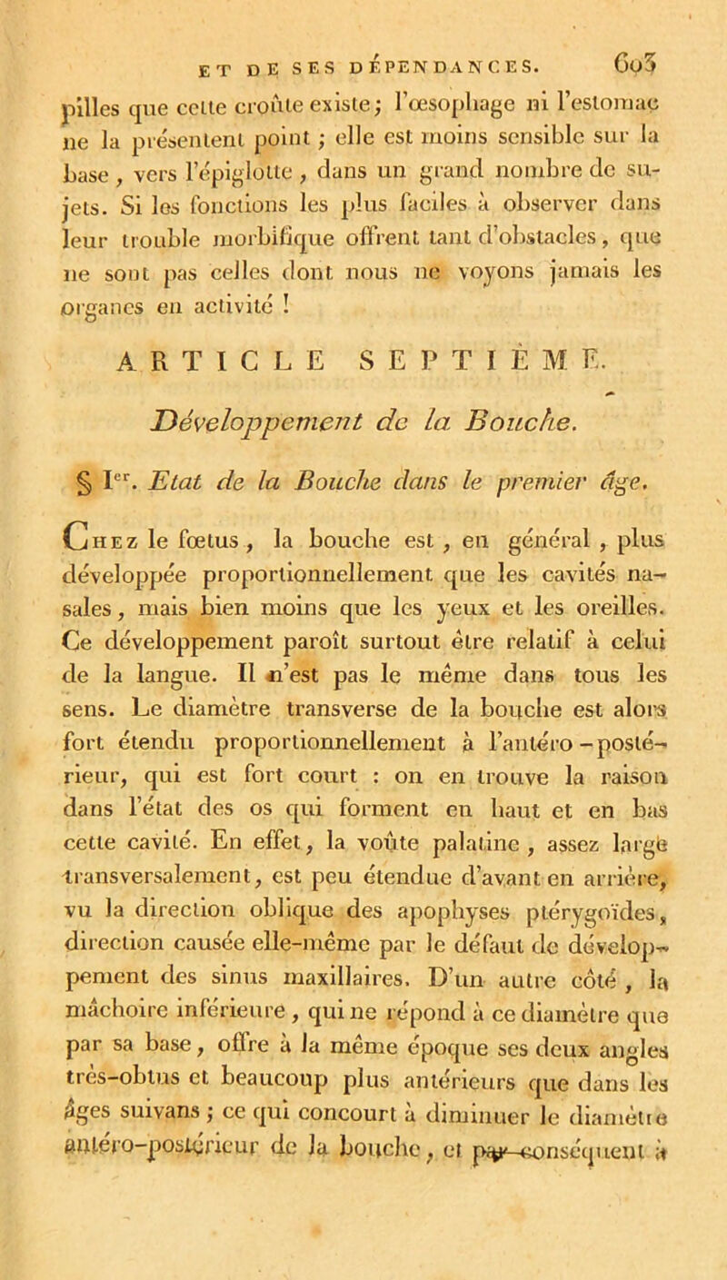 pilles que cette croûte existe; 1’œsopliage ni l'estomac ne la présentent point ; elle est moins sensible sur la base , vers l’épiglotte , dans un grand nombre de su- jets. Si les fonctions les plus faciles à observer dans leur trouble morbifique offrent tant d’obstacles, que ne sont pas celles dont nous ne voyons jamais les organes en activité ! ARTICLE SEPTIÈME. Développement de la Bouche. § Ier. Etat de la Bouche dans le premier âge. Chez le fœtus , la bouche est , en général , plus développée proportionnellement que les cavités na- sales, mais bien moins que les yeux et les oreilles. Ce développement paraît surtout être relatif à celui de la langue. Il « est pas le même dans tous les sens. Le diamètre transverse de la bouche est alors fort étendu proportionnellement à l’antéro-posté- rieur, qui est fort court : on en trouve la raison dans l’état des os qui forment en haut et en bas cette cavilé. En effet, la voûte palatine, assez largë transversalement, est peu étendue d’avant en arrière, vu la direction oblique des apophyses ptérygoïdes, direction causée elle-même par le définit de dévelop- pement des sinus maxillaires. D’un autre côté , la mâchoire inférieure , qui ne répond à ce diamètre que par sa base, offre à la même époque ses deux angles très—obtus et beaucoup plus antérieurs que dans les âges suivans ; ce qui concourt a diminuer le diamètre aiUero-poslyncur de la bouche, et p%K—conséquent à