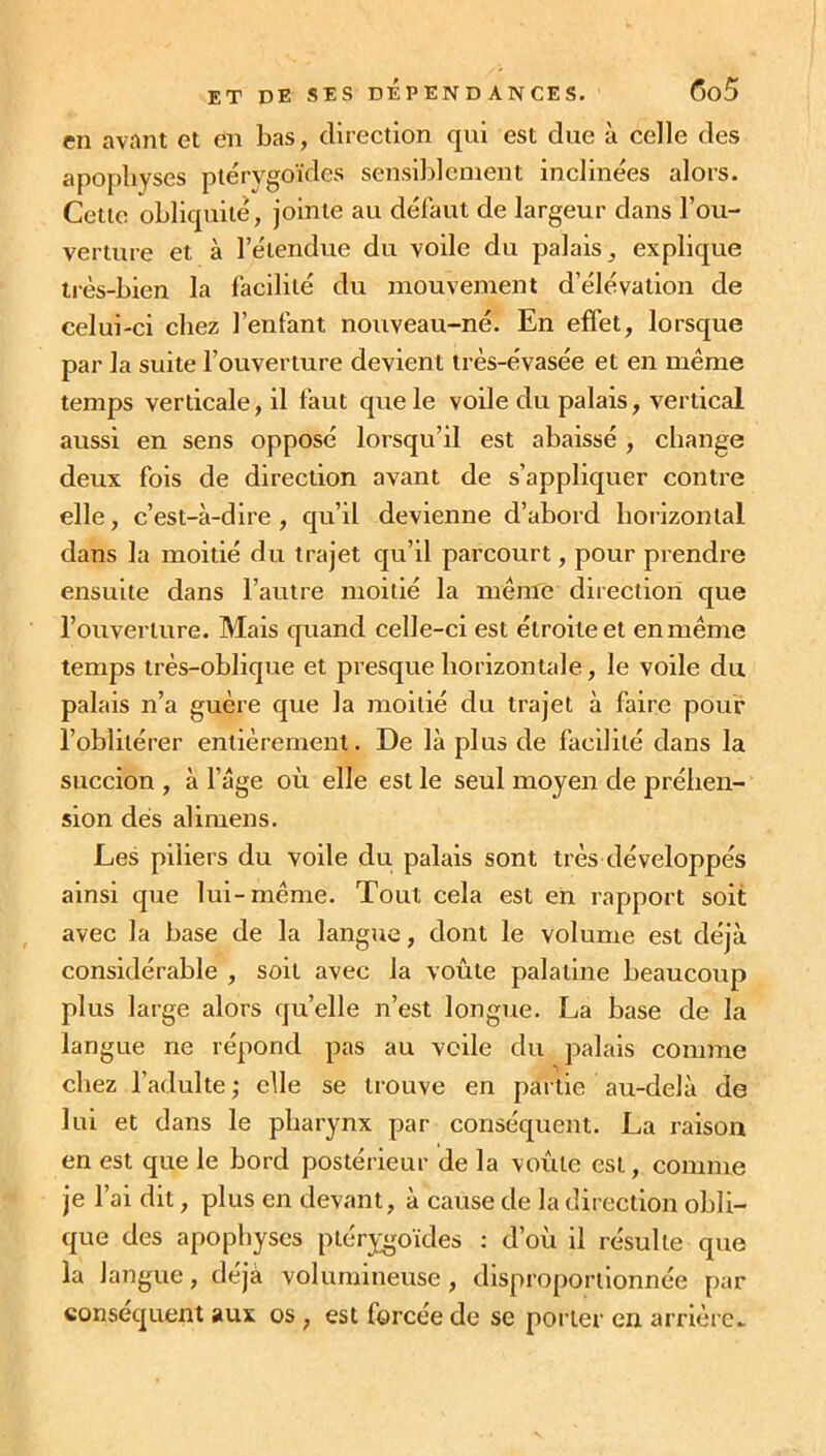 en avant et en bas, direction qui est due à celle des apophyses ptérygoïdes sensiblement inclinées alors. Cette obliquité, jointe au défaut de largeur dans l'ou- verture et à l’étendue du voile du palais, explique très-bien la facilité du mouvement d’élévation de celui-ci chez l’enfant nouveau-né. En effet, lorsque par la suite l’ouverture devient très-évasée et en même temps verticale, il faut que le voile du palais, vertical aussi en sens opposé lorsqu’il est abaissé , change deux fois de direction avant de s’appliquer contre elle, c’est-à-dire, qu’il devienne d’abord horizontal dans la moitié du trajet qu’il parcourt, pour prendre ensuite dans l’autre moitié la même direction que l’ouverture. Mais quand celle-ci est étroite et en même temps très-oblique et presque horizontale, le voile du palais n’a guère que la moitié du trajet à faire pour l’oblitérer entièrement. De là plus de facilité dans la succion , à l’âge où elle est le seul moyen de préhen- sion dés alimens. Les piliers du voile du palais sont très développés ainsi que lui-même. Tout cela est en rapport soit avec la base de la langue, dont le volume est déjà considérable , soit avec la voûte palatine beaucoup plus large alors qu’elle n’est longue. La base de la langue ne répond pas au voile du palais comme chez l’adulte; elle se trouve en partie au-delà de lui et dans le pharynx par conséquent. La raison en est que le bord postérieur de la voûte est, comme je l’ai dit, plus en devant, à cause de la direction obli- que des apophyses ptérygoïdes : d’où il résulte que la langue, déjà volumineuse, disproportionnée par conséquent aux os , est forcée de se porter en arrière-