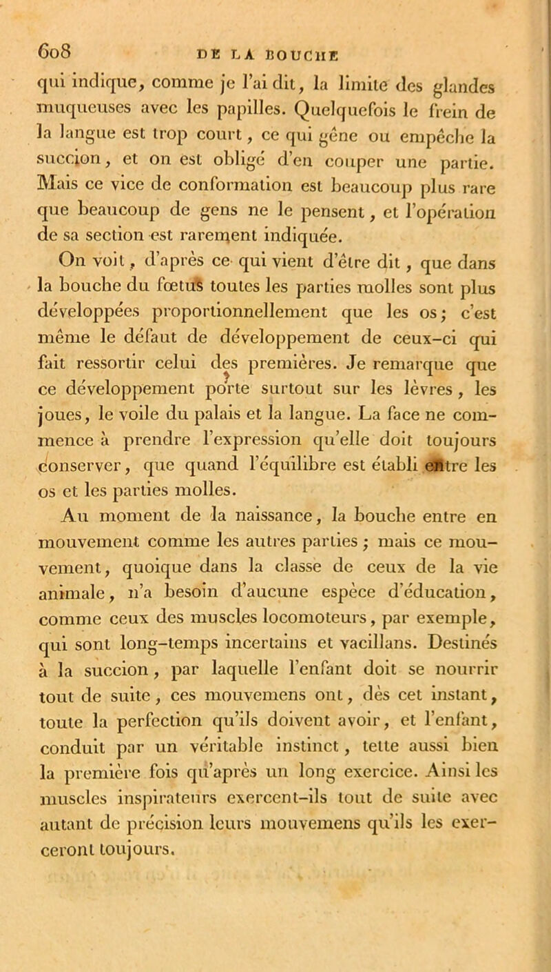 qui indique, comme je l’ai dit, la limite des glandes muqueuses avec les papilles. Quelquefois le frein de la langue est trop court, ce qui gêne ou empêche la succion, et on est oblige d’en couper une partie. Mais ce vice de conformation est beaucoup plus rare que beaucoup de gens ne le pensent, et l’opération de sa section est rarement indiquée. On voit, d’après ce qui vient delre dit, que dans la bouche du fœtus toutes les parties molles sont plus développées proportionnellement que les os; c’est même le défaut de développement de ceux-ci qui fait ressortir celui des premières. Je remarque que ce développement porte surtout sur les lèvres , les joues, le voile du palais et la langue. La face ne com- mence à prendre l’expression qu’elle doit toujours conserver, que quand l’équilibre est établi efttre les os et les parties molles. Au moment de la naissance, la bouche entre en mouvement comme les autres parties ; mais ce mou- vement, quoique dans la classe de ceux de la vie animale, n’a besoin d’aucune espèce d’éducation, comme ceux des muscles locomoteurs, par exemple, qui sont long-temps incertains et vacillans. Destinés à la succion , par laquelle l’enfant doit se nourrir tout de suite, ces mouvemens ont, dès cet instant, toute la perfection qu’ils doivent avoir, et l’enfant, conduit par un véritable instinct, telle aussi bien la première fois qu’après un long exercice. Ainsi les muscles inspirateurs exercent-ils tout de suite avec autant de précision leurs mouvemens qu’ils les exer- ceront toujours.