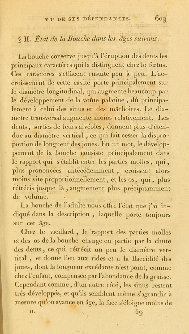 § II. État de la Bouche dans les âges subans. La bouche conserve jusqu’à l’éruption des dents les principaux caractères qui la distinguent chez le foetus. Ces caractères s’effacent ensuite peu à peu. L’ac- croissement de cette cavité porte principalement sur le diamètre longitudinal, qui augmente beaucoup par le développement de la voûte palatine , dû principa- lement à celui dos sinus et des mâchoires. Le dia- mètre transversal augmente moins relativement. Les dents, sorties de leurs alvéoles, donnent plus d’éten- due au diamètre vertical , ce qui fait cesser la dispro- portion de longueur des joues. En un mot, le dévelop- pement de la bouche consiste principalement dans le rapport qui s’établit entre les parties molles, qui, plus prononcées antécédemment , croissent alors moins vile proportionnellement, et les os. qui, plus l’étrécis jusque là , augmentent plus précipitamment de volume. La bouche de l’adulte nous offre l’état que j’ai in- diqué dans la description , laquelle porte toujours sur cet âge. Chez le vieillard , le rapport des parties molles et des os de la bouche change en partie par la chute des dents, ce qui rétrécit un peu le diamètre ver- tical , et donne lieu aux rides et à la flaccidité des joues, dont la longueur excédante n’est point, comme chez l’enfant, compensée par l’abondance de la graisse. Cependant comme, d’un autre côté, les sinus restent très-développés, et qu’ils semblent même s’agrandir à mesure qu’on avance en âge, la face s’éloigne moins de