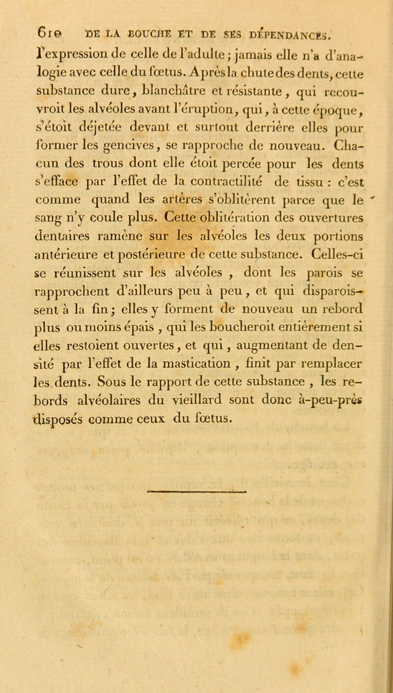 6l© DE LA BOUCHE ET DE SES DEPENDANCES, ^expression de celle de l’adulte ; jamais elle n’a d’ana- logie avec celle du fœtus. Aprèsla cliutedes dents, cette substance dure, blanchâtre et résistante , qui recou- vrait les alvéoles avant l’éruption, qui, à cette époque, s’étoit déjetée devant et surtout derrière elles pour former les gencives, se rapproche de nouveau. Cha- cun des trous dont elle étoit percée pour les dents s’efface par l’effet de la contractilité de tissu : c’est comme quand les artères s’oblitèrent parce que le * sang n’y coule plus. Cette oblitération des ouvertures dentaires ramène sur les alvéoles les deux portions antérieure et postérieure de celte substance. Celles-ci se réunissent sur les alvéoles , dont les parois se rapprochent d’ailleurs peu à peu, et qui disparais- sent à la fin ; elles y forment de nouveau un rebord plus ou moins épais , qui les boucherait entièrement si elles restoient ouvertes, et qui, augmentant de den- sité par l’effet de la mastication , finit par remplacer les dents. Sous le rapport de cette substance , les re- bords alvéolaires du vieillard sont donc à-peu-près disposés comme ceux du fœtus.