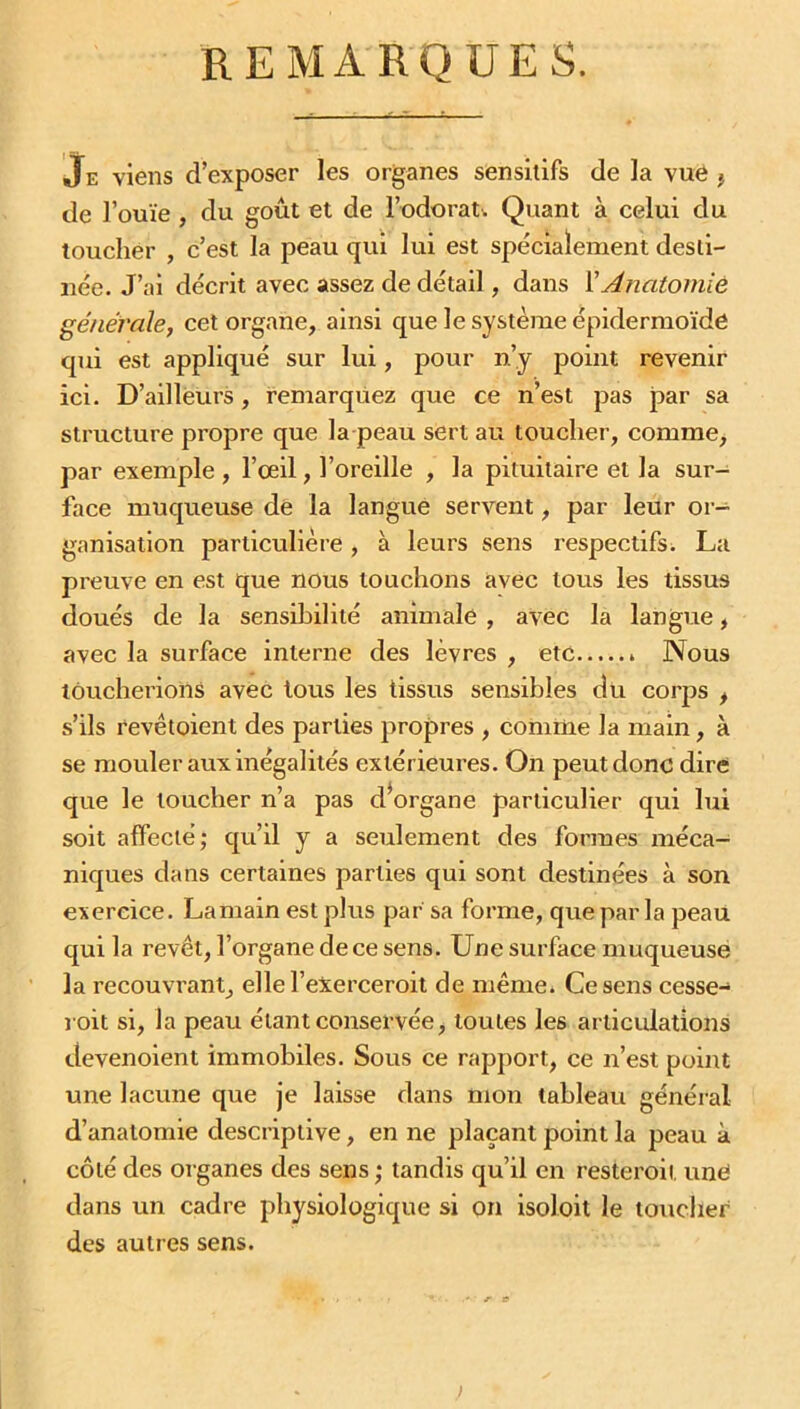 REMARQUES. Je viens d’exposer les organes sensitifs de la vue ? de l’ouïe , du goût et de l’odorat. Quant à celui du toucher , c’est la peau qui lui est spécialement desti- née. J’ai décrit avec assez de détail, dans FAnatomie générale, cet organe, ainsi que le système épidermoïde qui est appliqué sur lui, pour n’y point revenir ici. D’ailleurs, remarquez que ce n’est pas par sa structure propre que la peau sert au toucher, comme, par exemple, l’œil, l’oreille , la pituitaire et la sur- face muqueuse de la langue servent, par leur or- ganisation particulière, à leurs sens respectifs. La preuve en est que nous louchons avec tous les tissus doués de la sensibilité animale , avec la langue, avec la surface interne des lèvres , etc » Nous loucherions avec tous les tissus sensibles du corps i s’ils revêtoient des parties propres , comme la main, à se mouler aux inégalités extérieures. On peut donc dire que le loucher n’a pas dWgane particulier qui lui soit affecté; qu’il y a seulement des formes méca- niques dans certaines parties qui sont destinées à son exercice. Lamain est plus par sa forme, que par la peau qui la revêt, l’organe de ce sens. Une surface muqueuse la recouvrant, ellel’eXerceroit de même. Ce sens cesse- roit si, la peau étant conservée, toutes les articulations devenoient immobiles. Sous ce rapport, ce n’est point une lacune que je laisse dans mon tableau général d’anatomie descriptive, en ne plaçant point la peau à côté des organes des sens ; tandis qu’il en resteroit une dans un cadre physiologique si on isoloit le toucher des autres sens. - r tf )