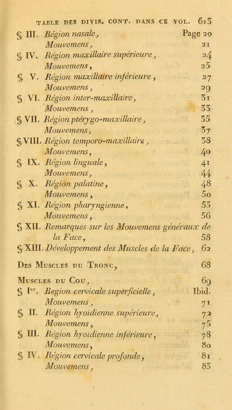 § III. Région nasale y Page 20 Mouvemens y 21 § IV. Région maxillaire supérieure, 24 Mouvemens, 25 § V. Région maxillaire inférieure, 27 Mouvemens , 29 § VI. Région inter-maxillaire y 3i Mouvemens y 33 § VII. Région ptérygo-maxillaire , 35 Mouvemens, 57 g, VIII. Région temporo-maxillaire y 38 Mouvemens, 40 § IX. Région linguale, 41 Mouvemens, 44 § X. Région palatine, 48 Mouvemens, 5o § XI. Région pharyngienne y 53 Mouvemens, 56 5 XII. Remarques sur les Mouvemens généraux de la Face, 58 § XIII. Développement des Muscles de Face, 62 Des Muscles du Tronc, 68 Muscles du Cou, 69 § Ier. Région cervicale superficielle, Ibid. Mouvemens, 71 § II. Région hyoïdienne supérieure, 72 Mouvemens, § III. Région hyoïdienne inférieure, 78 Mouvemens y 80 § IV. Région cervicale profonde y 81