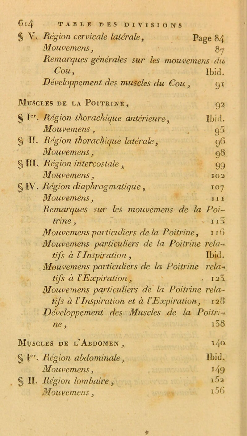 § V, Région cervicale latérale 7 Page 84 M ouve mens, Remarques générales sur les mouvemens du Cou, Ibid. Développement des muscles du Cou, 91 Muscles de la Poitrine, 92 § Ier. Région thorachique antérieure, Ibid. Mouvemens, g 5 S II. Région thorachique latérale, 96 Mouvemens, 98 §111. Région intercostale , 99 Mouvemens, 102 § IV. Région diaphragmatique, 107 Mouvemens, 111 Remarques sur les mouvemens de la Poi- trine , 115 Mouvemens particuliers de là Poitrine, 11G Mouvemens particuliers de la Poitrine rela- tifs à l'Inspu'ation , Ibid. Mouvemens particuliers de la Poitrine rela-> tifs ci ïExpiration , . 12Â Mouvemens particuliers de la Poitrine rela- tifs à l'Inspiration et à VExpiration, 128 Développement des Muscles de la Poitri- ne, i58 Muscles de l’Abdomen , i4<> § Ier. Région abdominale, Ibid. Mouvemens, J 49 Ç) II. Région lombaire, 1 ^>2