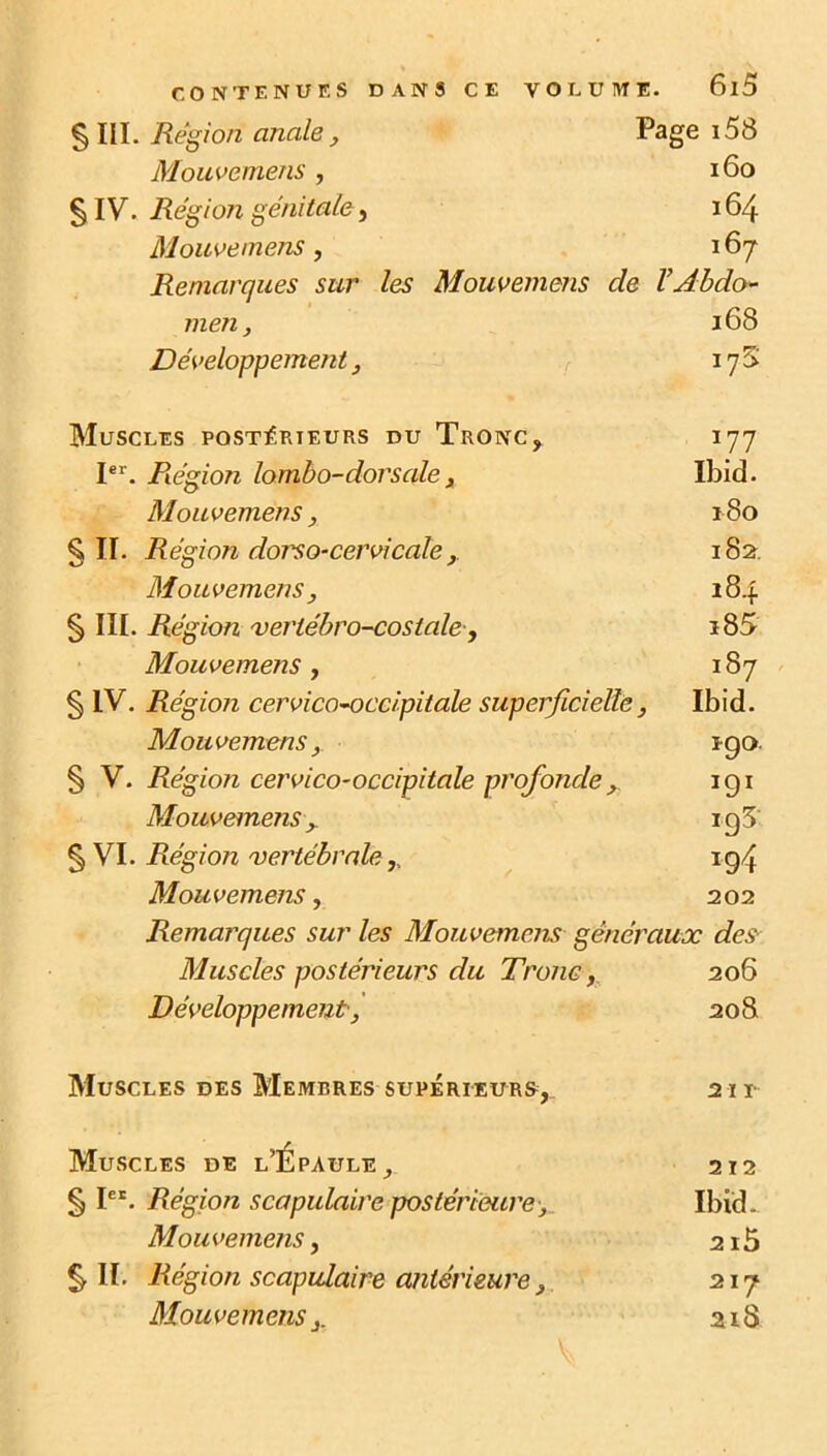 § III. Région anale, Page i58 Mouvemens , 160 5 IV. Région génitale, 164 Mouvemens, 167 Remarques sur les Mouvemens de VAbdo- men, 168 Développement, 17 S Muscles postérieurs du Tronc, 177 Ier. Région lombo-dorsale, Ibid. Mouvemens, 180 §11. Région dorso-cervicale , 182. Mouvemens, 184 § III. Région verlébro-costale, 185 Mouvemens, 187 § IV. Région cervicoocc/pitale superficielle, Ibid. Mouvemens, igo § V. Région cervico-occipitale profondey igi Mouvemens y ig3 § VI. Région vertébrale,, ig4 Mouvemens, 202 Remarques sur les Mouvemens généraux des Muscles postérieurs du Tronc, 206 Développement, 20S Muscles des Membres supérieur», 21 i- Muscles de l’Épaule, 212 § Ier. Région scapulaire postérieure > Ibid - Mouvemens, 2i5 §11. Région scapulaire antérieure, 217 Mouvemens 3. ai 8