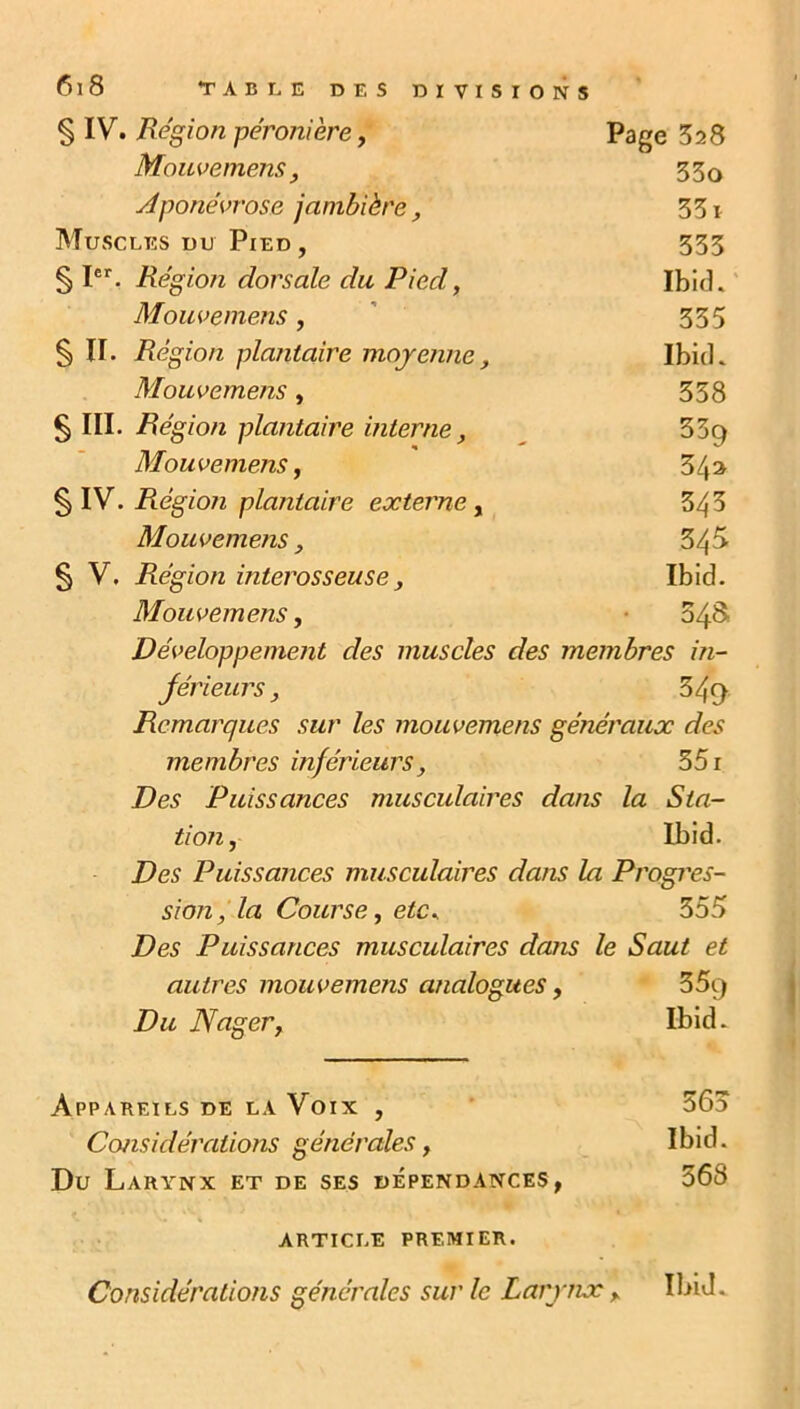 § IV. Région péronière, Page Mouvemens, 33o Aponévrose jambière, 331 Muscles du Pied , 333 § Ier. Région dorsale du Pied, Ibid. Mouvemens , 335 § II. Région plantaire moyenne, Ibid. Mouvemens, 358 § III. Région plantaire interne, 359 Mouvemens, 3 /p § IV. Région plantaire externe, 343 Mouvemens, 343 § V. Région interosseuse, Ibid. Mouvemens, 54S Développement des muscles des membres in- jérieurs, 349 Remarques sur les mouvemens généraux des membres inférieurs, 551 Des Puissances musculaires dans la S ta- tion, Ibid. Des Puissances musculaires dans la Progrès- sion, la Course, etc* 355 Des Puissances musculaires dans le Saut et autres mouvemens analogues, 359 Du Nager, Ibid. Appareils de la Voix , 565 Considérations générales, Ibid. Du Larynx et de ses dépendances, 368 article premier. Considérations générales sur le Larynx ; ibij.