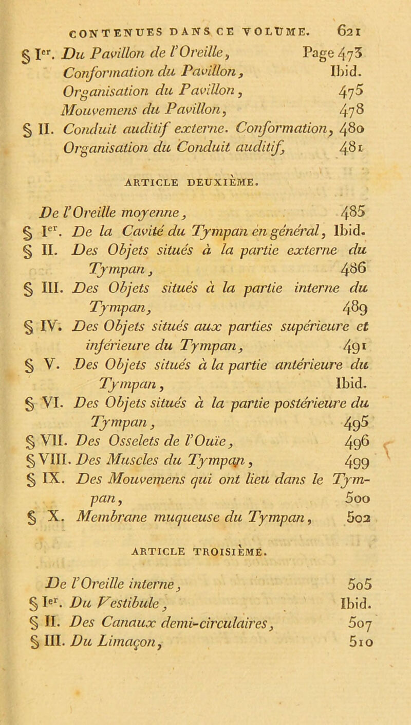 SI cr CONTENUES DANS CE VOLUME. 62 I Du Pavillon de l’Oreille, Page 473 Conformation du Pavillon, Ibid. Organisation du Pavillon, 4y5 Mouvemens du Pavillon, 478 § II. Conduit auditif externe. Conformation, 480 Organisation du Conduit auditif 481 ARTICLE DEUXIÈME. De l’Oreille moyenne, 485 § Ier. De la Cavité du Tympan en général, Ibid. § II. Des Objets situés à la partie externe du Tympan, 486 § III. Des Objets situés à la partie interne du Tympan, 489 § IV . Des Objets situés aux parties supérieure et inférieure du Tympan, 491 § V. Des Objets situés à la partie antérieure du Tympan, Ibid. § VI. Des Objets situés à la partie postérieure du Tympan, 49^ § VII. Des Osselets de l’Ouïe, 496 § VIII. Des Muscles du Tympaji, 499 § IX. Des Mouvemens qui ont lieu dans le Tym- pan , 5oo § X. Membrane muqueuse du Tympan, 5o2 ARTICLE TROISIEME. De l’Oreille interne, 5o5 § Ier. Du Vestibule, Ibid. § II. Des Canaux demi-circulaires, 507 § III. Du Limaçon, 5io