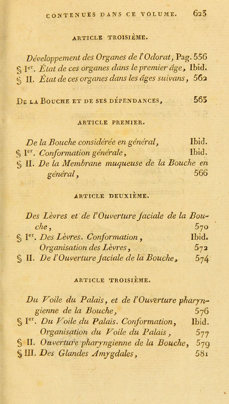 ARTICLE TROISIÈME. Développement des Organes de l'Odorat, Pag. 556 § Ie1'. État de ces organes dans le premier âge, Ibid. § II. État de ces organes dans les âges suivans, 56a De la Bouche et de ses dépendances, 563 ARTICLE PREMIER. De la Bouche considérée en général, Ibid. § Ier. Conformation générale, Ibid. §11. De la Membrane muqueuse de la Bouche en général, 566 ARTICLE DEUXIÈME. Des Lèvres et de V Ouverture faciale de la Bou- che, 5 70 § Ier. Des Lèvres. Conformation, Ibid. Organisation des Lèvres, 5j2 § II. De l’Ouverture faciale de la Bouche, 574 ARTICLE TROISIÈME. Du Voile du Palais, et de l’Ouverture pharyn- gienne de la Bouche, 576 § Ier. Du Voile du Palais. Conformation, Ibid. Organisation du Voile du Palais, 677 § II. Ouverture pharyngienne de la Bouche, 57g