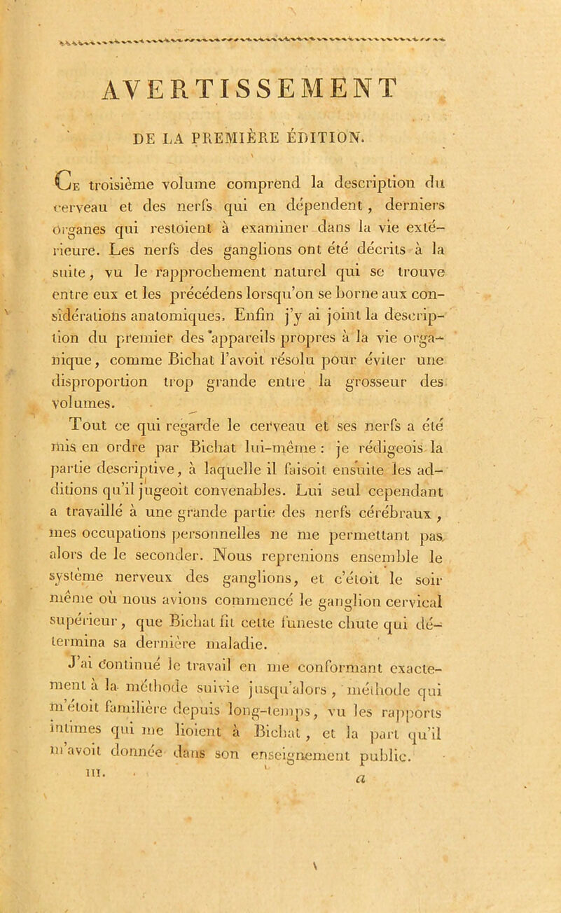 ' X-- v^\i, ■%.•*. AVERTISSEMENT DE LA PREMIÈRE ÉDITION. \ Ce troisième volume comprend la description du cerveau et des nerfs qui en dépendent , derniers Organes qui resloienl à examiner dans la vie exté- rieure. Les nerfs des ganglions ont été décrits à la suite, vu le rapprochement naturel qui se trouve entre eux et les précédées lorsqu’on se horne aux con- sidérations anatomiques. Enfin j’y ai joint la descrip- tion du premier des 'appareils propres à la vie orga- nique, comme Bicliat l’avoit résolu pour éviter une disproportion trop grande entre la grosseur des Volumes. Tout ce qui regarde le cerveau et ses nerfs a été mis en ordre par Bicliat lui-même : je rédigeois la partie descriptive, à laquelle il fai soit ensuite les ad- ditions qu’il jugeoit convenables. Lui seul cependant a travaillé à une grande partie des nerfs cérébraux , mes occupations personnelles ne me permettant pas, alors de le seconder. Nous reprenions ensemble le système nerveux des ganglions, et c’éloit le soir même où nous avions commencé Je ganglion cervical supérieur, que Bicliat fit celte funeste chute qui dé- termina sa dernière maladie. J ai Continue le travail en me conformant exacte- ment a la méthode suivie jusqu’alors , 'méthode qui meloit familière depuis long-temps, vu les rapports intimes qui me lioient à Bicliat , et la part qu’il