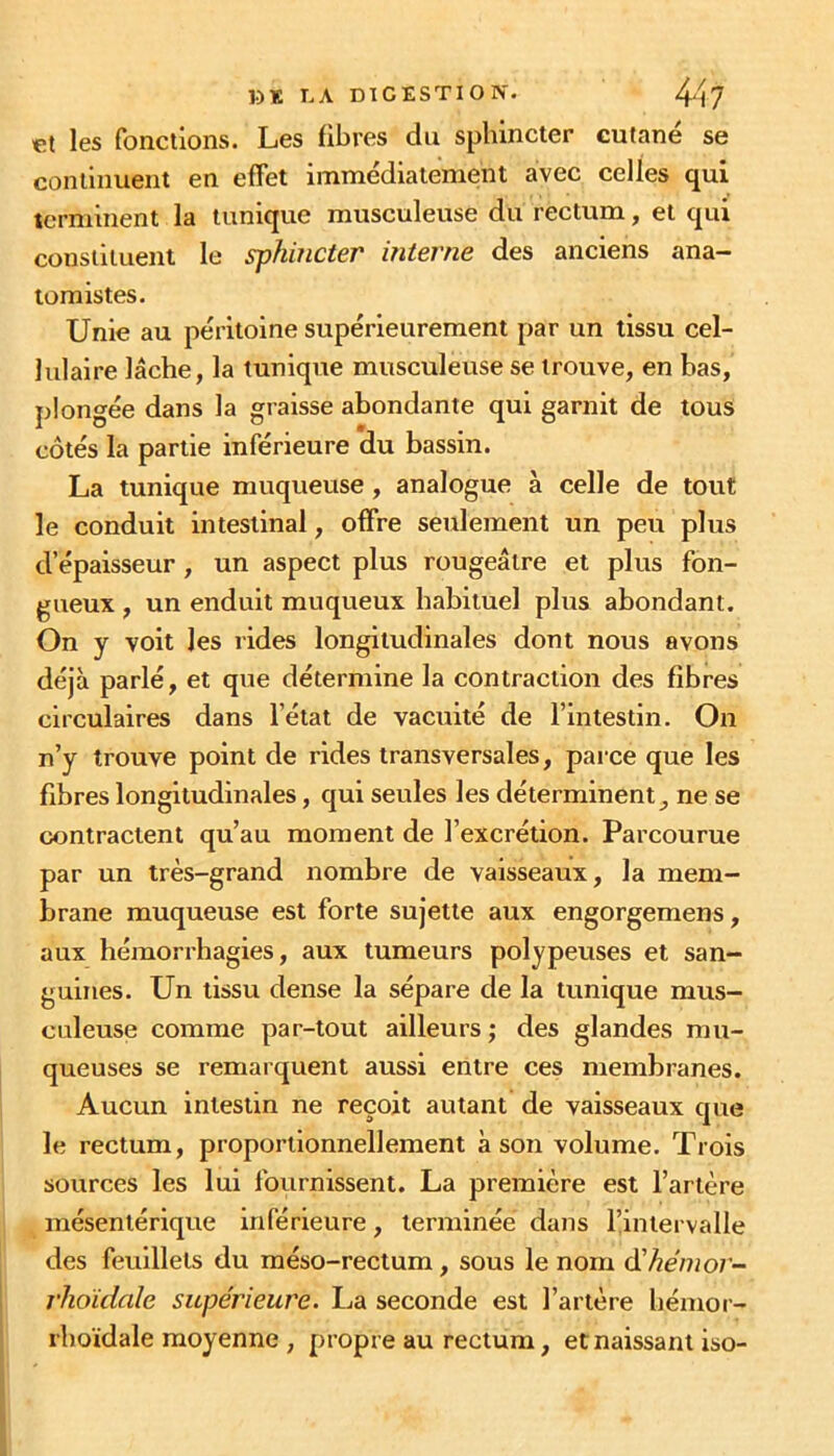 et les fonctions. Les libres du sphincter cutané se continuent en effet immédiatement avec celles qui terminent la tunique musculeuse du rectum, et qui constituent le sphincter interne des anciens ana- tomistes. Unie au péritoine supérieurement par un tissu cel- lulaire lâche, la tunique musculeuse se trouve, en bas, plongée dans la graisse abondante qui garnit de tous côtés la partie inférieure du bassin. La tunique muqueuse , analogue à celle de tout le conduit intestinal, offre seulement un peu plus d’épaisseur , un aspect plus rougeâtre et plus fon- gueux , un enduit muqueux habituel plus abondant. On y voit les rides longitudinales dont nous avons déjà parlé, et que détermine la contraction des fibres circulaires dans l’état de vacuité de l’intestin. On n’y trouve point de rides transversales, parce que les fibres longitudinales, qui seules les déterminent, ne se contractent qu’au moment de l’excrétion. Parcourue par un très-grand nombre de vaisseaux, la mem- brane muqueuse est forte sujette aux engorgemens, aux hémorrhagies, aux tumeurs polypeuses et san- guines. Un tissu dense la sépare de la tunique mus- culeuse comme par-tout ailleurs ; des glandes mu- queuses se remarquent aussi entre ces membranes. Aucun intestin ne reçoit autant de vaisseaux que le rectum, proportionnellement à son volume. Trois sources les lui fournissent. La première est l’artère mésentérique inférieure, terminée dans l’intervalle des feuillets du méso-rectum, sous le nom d'hénior- rhoïdale supérieure. La seconde est l’artère hémor- rhoïdale moyenne , propre au rectum, et naissant iso-