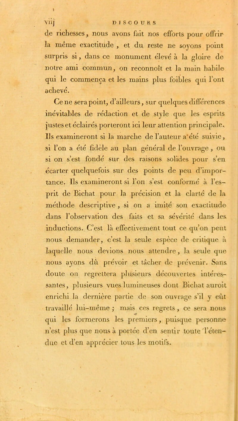 ( de richesses, nous avons fait nos efforts pour offrir la même exactitude , et du reste ne soyons point surpris si, dans ce monument élevé à la gloire de notre ami commun, on reconnoît et la main halûlo qui le commença et les mains plus foibles qui l’ont achevé. Ce ne sera point, d’ailleurs, sur quelques différences inévitables de rédaction et de style que les esprits justes et éclairés porteront ici leur attention principale. Ils examineront si la marche de l’auteur a'éié suivie, si l’on a été fidèle au plan général de l’ouvrage , ou si on s’est fondé sur des raisons solides pour s’en écarter quelquefois sur des points de peu d’impor- tance. Ils examineront si l’on s’est conformé à l’es- prit de Bichat pour la précision et la clarté de la méthode descriptive , si on a imité son exactitude dans l’observation des faits et sa sévérité dans les inductions. C’est là effectivement tout ce qu’on peut nous demander, c’est la seule espèce de critique à laquelle nous devions nous attendre, la seide que nous ayons dû prévoir et tacher de prévenir. Sans doute ou regrettera plusieurs découvertes intéres- santes, plusieurs vues lumineuses dont Bichat auroit enrichi la dernière partie de son ouvrage s’il y evit travaillé lui-même ; mais ces regrets , ce sera nous qui les formerons les premiers, puisque personne n’est plus que nous à portée d’en sentir toute'l’éten- due et d’en apprécier tous les motifs.