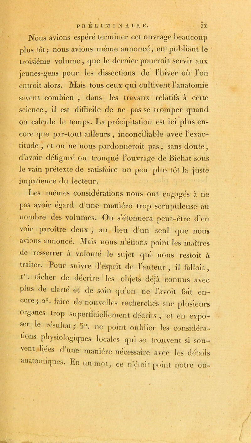 Nous avions espéré terminer cet ouvrage beaucoup plus tôt; nous avions même annoncé, en publiant le troisième volume, que le dernier pourroit servir aux jeunes-gens pour les dissections de l’iiiver où l’on entroit alors. Mais tous ceux qui cultivent l’anaioniie savent combien , dans les travaux relatifs à cette science, il est difficile de ne pas se tromper quand on calcule le temps. La précipitation est ici plus en- core que par-tout ailleurs,, inconciliable avec l’exac- titude , et on ne nous pardonneroit pas, sans doute, d’avoir défiguré ou tronqué l’ouvrage de Bicbat sous le vain prétexte de satisfaire un peu plus tôt la Juste impatience du lecteur. Les mêmes considérations nous ont encairés à ne pas avoir egard d’une manière trop scrupuleuse au nombre des volumes. On s’étonnera peut-être d’en voir paroitre deux , au lieu d’un seul que nous avions annoncé. Mais nous n’étions point les maîtres de resserrer a volonté le sujet qui nous resioit à traiter. Pour suivre l’esprit de l’auteur , il falloit, I . tacher de décrire les objets déjà connus avec plus de clarté et de soin qu’on ne l’avoit fait en- coie j 2 . faire de nouvelles recherclie's sur plusieurs organes trop superficiellement décrits , et en expo- ser le lésuliat; ne point oubliei’ les considéra- tions physiologiques locales qui se tionvent si sou- ^ent liées dune maniéré nécessaire avec les détails anatomiques. En un mot, ce n’çMoii point notre ou-