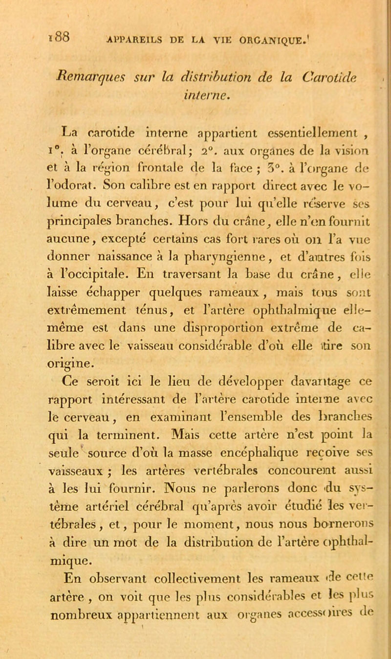 Remarques sur la cUsirihution de la Carotide interne. La carotide interne appartient essentielleinent , 1°. à l’organe cérébral; 2°. aux organes de la vision et à la région frontale de la face ; 5°. à l’organe de l’odorat. Son calibre est en rapport direct avec le vo- lume du cerveau, c’est pour lui qu’elle reserve ses principales branches. Hors du crâne, elle n’on fournit aucune, excepté certains cas fort rares où on l’a vue donner naissance à la pharyngienne, et d’aiutres fols à l’occipitale. En traversant la base du crâne, elle laisse échapper quelques rameaux, mais tous sont extrêmement ténus, et l’artère ophthalmique elle- même est dans une disproportion extrême de ca- libre avec le vaisseau considérable d’où elle irire son origine. Ce seroit ici le lieu de développer davantage ce rapport intéressant de l’artère carotide intei'ne avec le cerveau, en examinant l’ensemble des branches qui la terminent. Mais cette artère n’est point la seule source d’où la masse encéphalique reçoive ses vaisseaux ; les artères vertébrales concourent aussi à les lui fournir. Nous ne parlerons donc 'du sys- tème artériel cérébral qu’après avoir étudié les ver- tébrales, et, pour le moment, nous nous bornerons à dire un mot de la distribution de l’artère ophtbal- mique. En observant collectivement les rameaux <^e celte artère , on voit que les plus considérables et les plus nombreux appartiennent aux organes accessilires de