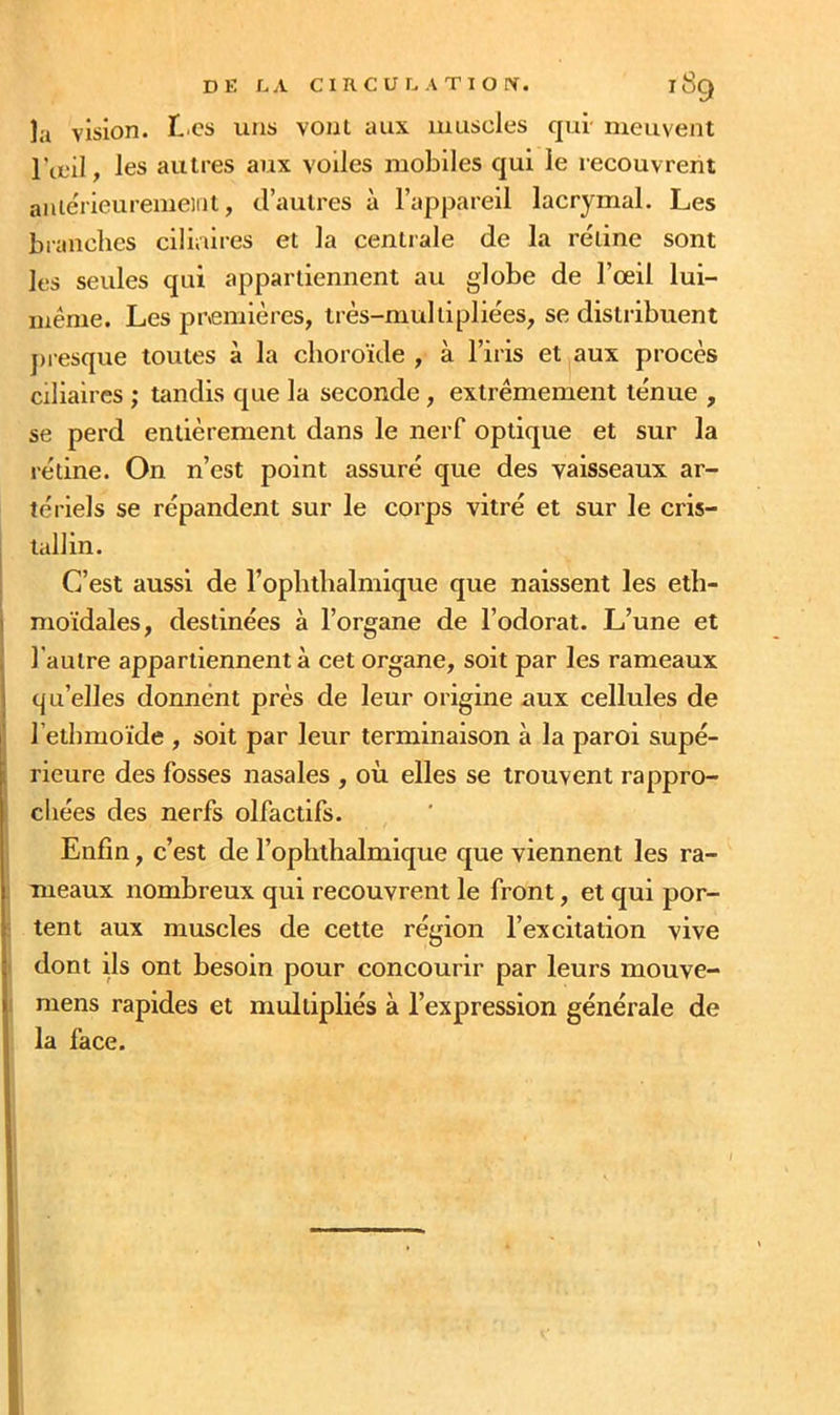 la vision. T'CS uns vont aux muscles qui meuvent l’œil, les autres aux voiles mobiles qui le recouvrent aniérieuremeidt, d’autres à l’appareil lacrymal. Les branches ciliaires et la centrale de la réline sont les seules qui appartiennent au globe de l’œil lui- même. Les premières, très-mullipliées, se distribuent j)iesque toutes à la choroïde , à l’iris et aux procès ciliaires ; tandis que la seconde, extrêmement ténue , se perd entièrement dans le nerf optique et sur la rétine. On n’est point assuré que des vaisseaux ar- tériels se répandent sur le corps vitré et sur le cris- i tallin. C’est aussi de l’ophthalmique que naissent les eth- j moidales, destinées à l’organe de l’odorat. L’une et , l'autre appartiennent à cet organe, soit par les rameaux i qu’elles donnent près de leur origine aux cellules de ' l’ethmoïde , soit par leur terminaison à la paroi supé- i rieure des fosses nasales , où elles se trouvent rappro- chées des nerfs olfactifs. Enfin, c’est de l’ophthalmique que viennent les ra- . meaux nombreux qui recouvrent le front, et qui por- : tent aux muscles de cette région l’excitation vive dont ils ont besoin pour concourir par leurs mouve- mens rapides et multipliés à l’expression générale de la face.