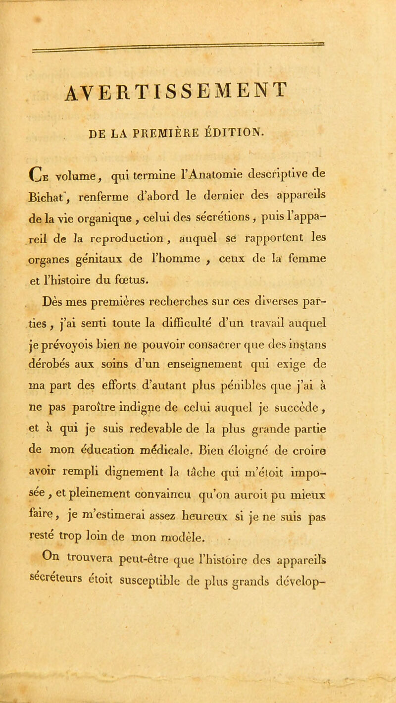 AVERTISSEMENT DE LA PREMIÈRE ÉDITION. c. volume, qui termine l’Anatomie descriptive de Bichat', renferme d’abord le dernier des appareils de la vie organique , celui des sécrétions, puis l’appa- reil de la reproduction, auquel se rapportent les organes génitaux de l’homme , ceux de la femme et l’histoire du fœtus. Dès mes premières recherches sur ces diverses par- ties , j’ai senti toute la difficulté d’un travail auquel je prévoyois bien ne pouvoir consacrer que des insians dérobés aux soins d’un enseignement qui exige de ma part des efforts d’autant plus pénibles que j’ai à ne pas paroître indigpe de celui auquel je succède, et à qui je suis redevable de la plus grande partie de mon éducation médicale. Bien éloigné de croire avoir rempli dignement la tâche qui m’étoit impo- sée , et pleinement convaincu qu’on auroit pu mieux faire, je m’estimerai assez heureux si je ne suis pas reste trop loin de mon modèle. On trouvera peut-être que l’Iiislbire des appareils sécréteurs etoit susceptible de plus grands dévelop-