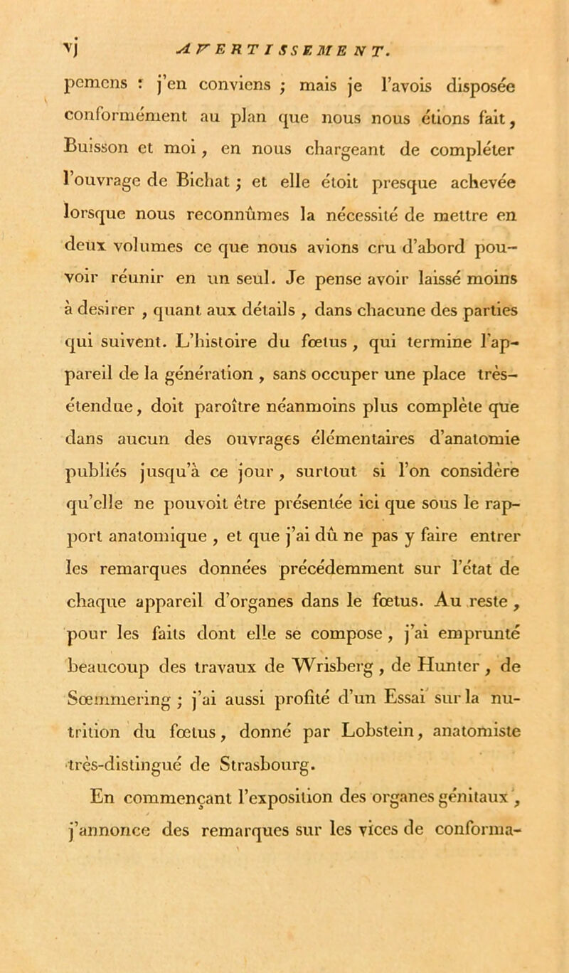 yi.P'ERTI SSE MENT. pcnicns : j’en conviens ; mais je l’avois disposée conformement au pian que nous nous étions fait, Buisson et moi, en nous chargeant de compléter l’ouvrage de Bichat ; et elle étoit presque aehevée lorsque nous reconnûmes la nécessité de mettre en deux volumes ce que nous avions cru d’abord pou- voir réunir en un seul. Je pense avoir laissé moins à desirer , quant aux détails , dans chacune des parties qui suivent. L’histoire du fœtus , qui termine l’ap- pareil de la génération , sans occuper une place très- étendue, doit paroître néanmoins plus complète qne dans aucun des ouvrages élémentaires d’anatomie publiés jusqu’à ce jour, surtout si l’on considère qu’elle ne pouvoit être présentée ici que sous le rap- port anatomique , et que j’ai dû ne pas y faire entrer les remarques données précédemment sur l’état de chaque appareil d’organes dans le foetus. Au reste , pour les faits dont elle se compose, j’ai emprunté beaucoup des travaux de Wrisberg , de Hunter , de Sœmniering ; j’ai aussi profité d’un Essai sur la nu- trition du fœtus, donné par Lobstein, anatomiste •très-distingué de Strasbourg. En commençant l’exposition des organes génitaux', j’annonce des remarques sur les vices de conforma-