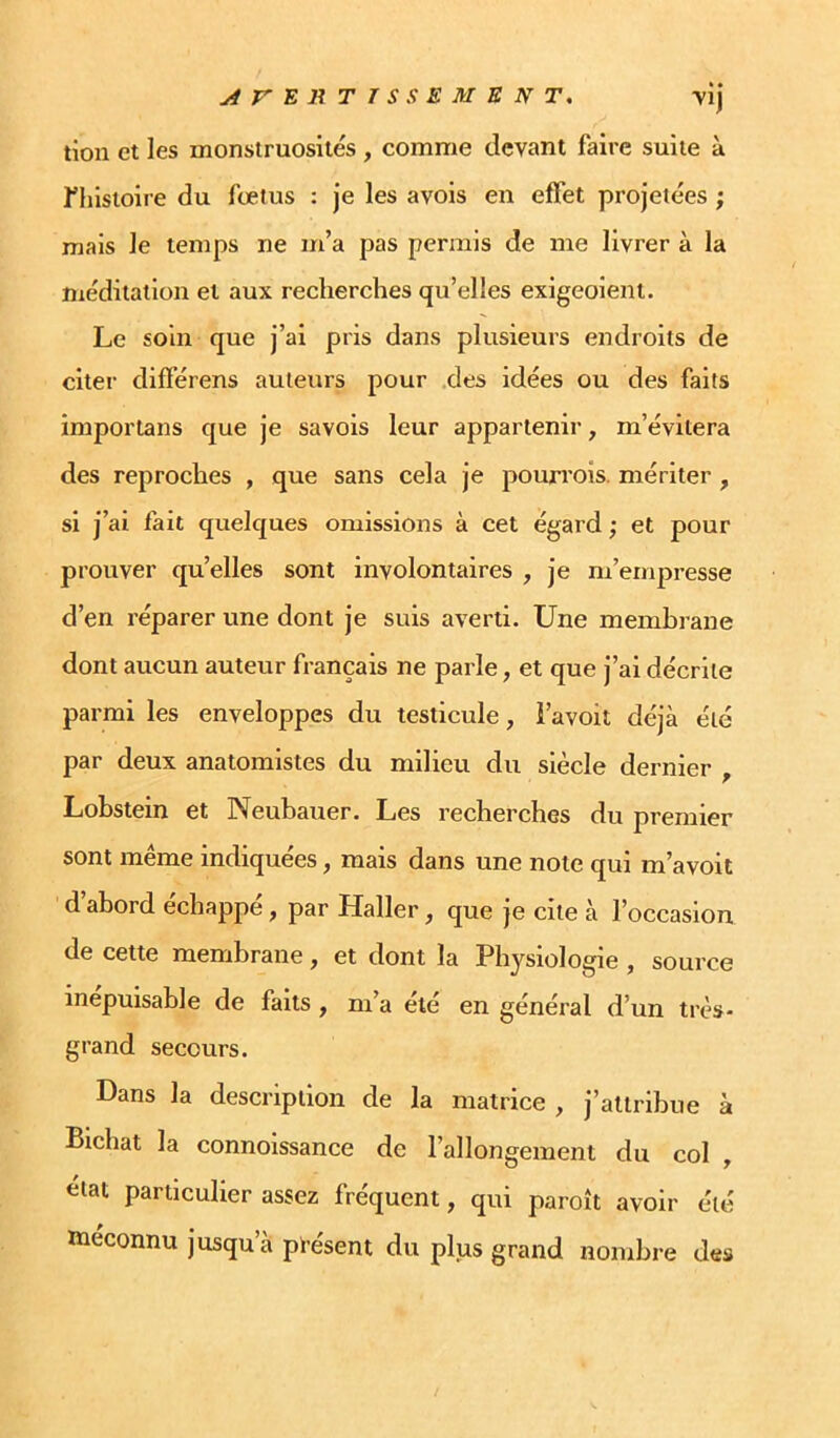 jirE R TISSE MENT, vij tion et les monstruosités , comme devant faire suite à fhistoire du fœtus : je les avois en effet projetées ; mais le temps ne m’a pas permis de me livrer à la méditation et aux recherches qu’elles exigeoient. Le soin que j’ai pris dans plusieurs endroits de citei' différens auteurs pour .des idées ou des faits imporlans que je savois leur appartenir, m’évitera des reproches , que sans cela je pourrois. mériter , si j’ai fait quelques omissions à cet égard ; et pour prouver quelles sont involontaires , je m’empresse d’en réparer une dont je suis averti. Une membrane dont aucun auteur français ne parle, et que j’ai décrite parmi les enveloppes du testicule, i’avoit déjà été par deux anatomistes du milieu du siècle dernier , Lobstein et Neubauer. Les recherches du premier sont même indiquées, mais dans une note qui m’avoit d’abord échappé, par Haller, que je cite à l’occasion de cette membrane, et dont la Physiologie , source inépuisable de faits , m’a été en général d’un très- grand secours. Dans la description de la matrice , j’attribue à Bichat la connoissance de l’allongement du col , état particulier assez fréquent, qui paroît avoir été méconnu jusqu’à pi’ésent du plus grand nombre des