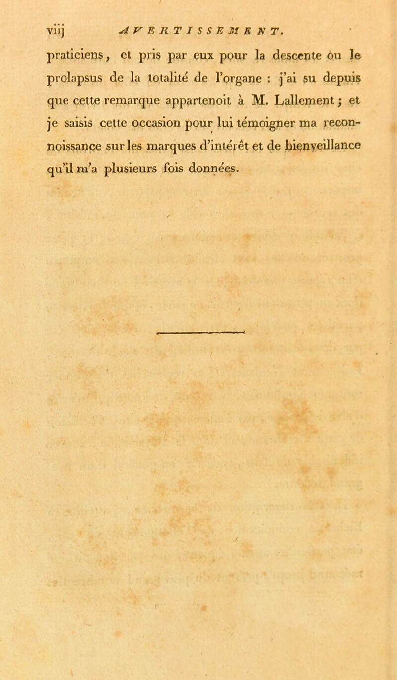 VU] AF’ERTISSE MENT. praticiens, et pris par eux pour la descente èu le prolapsus de la totalité de l’organe : j’ai su depuis que cette remarque appartenolt à M. Lallement ; et je saisis cette occasion pour lui témoigner ma recon- noissance sur les marques d’intérêt et de bienveillance qu’il m’a plusieurs fois données.