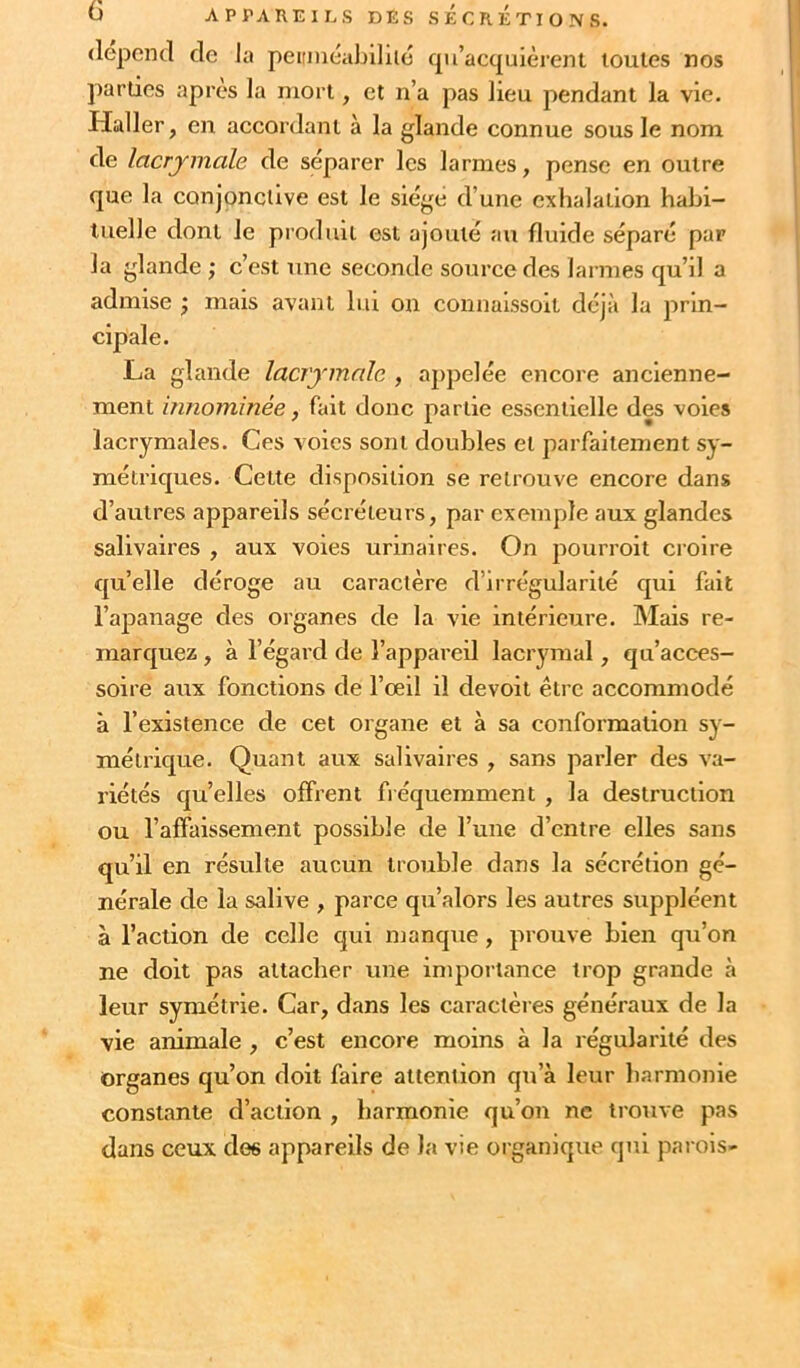 dépend de la peitniéablliie cpi’acquièrent toutes nos parties après la mort, et n’a pas lieu pendant la vie. Haller, en accordant à la glande connue sous le nom de lacrymale de séparer les larmes, pense en outre que la conjonctive est le siège d’une exhalation habi- tuelle dont le produit est ajouté au fluide séparé par la glande ; c’est une seconde source des larmes qu’il a admise ; mais avant lui on connaissoit déjà la prin- cipale. La glande lacrymale , appelée encore ancienne- ment innommée, fait donc partie essentielle des voies lacrymales. Ces voies sont doubles et parfaitement sy- métriques. Cette disposition se retrouve encore dans d’autres appareils sécréteurs, par exemple aux glandes salivaires , aux voies urinaires. On pourroit croire qu’elle déroge au caractère d’irrégularité qui fait l’apanage des organes de la vie intérieure. Mais re- marquez , à l’égard de l’appareil lacrymal, qu’acces- soire aux fonctions de l’œil il devoit être accommodé à l’existence de cet organe et à sa conformation sy- métrique. Quant aux salivaires , sans parler des va- riétés quelles offrent fréquemment , la destruction ou l’affaissement possible de l’une d’entre elles sans qu’il en résulte aucun trouble dans la sécrétion gé- nérale de la salive , parce qu’alors les autres suppléent à l’action de celle qui manque, prouve bien qu’on ne doit pas attacher une importance trop grande à leur symétrie. Car, dans les caractères généraux de la vie animale , c’est encore moins à la régularité des organes qu’on doit faire attention qu’à leur harmonie constante d’action , harmonie qu’on ne trouve pas dans ceux des appareils de la vie organique qui parois-