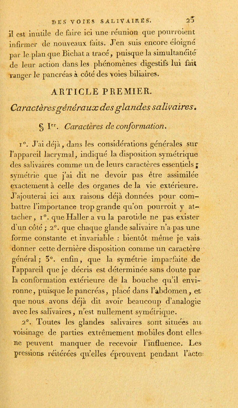 il est inulile de faire ici une réunion que pouri^oient infirmer de nouveaux laits. J’en suis encore éloigné par le plan que Bicliat a tracé, puisque la simultanéité de leur action dans les phénomènes digestifs lui fait ranger le pancréas à côté des voies biliaires. ARTICLE PREMIER, Caractèresgénérauæ des glandes salivaires» § I. Caractères de conformation, i”. J’ai déjà, dans les considérations générales sur l’appareil lacrymal, indiqué la disposition symétrique des salivaires comme un de leurs caractères essentiels j symétrie que j’ai dit ne devoir pas être assimilée exactement à celle des organes de la vie extérieure. J’ajouterai ici aux raisons déjà données pour com- battre l’importance trop grande qu’on pourroit y at- tacher, 1®. que Haller a vu la parotide ne pas exister d’un côté ; 2°. que chaque glande salivaire n’a pas une forme constante et invariable : bientôt même je vais donner celte dernière disposition comme un caractère général; 3°. enfin, que la symétrie imparfaite de Fappareil que je décris est déterminée sans doute par la conformation extérieure de la bouche qu’il envi- ronne , puisque le pancréas, placé dans l’abdomen, et que nous avons déjà dit avoir beaucoup d’analogie avec les salivaires, nfost nullement symétriqiie. 2®. Toutes les glandes salivaires sont situées au voisinage de parties extrêmement mobiles dont elles ne peuvent manquer de recevoir l’influence. Les pressions réitérées quelles éprouvent pendant l’acte: