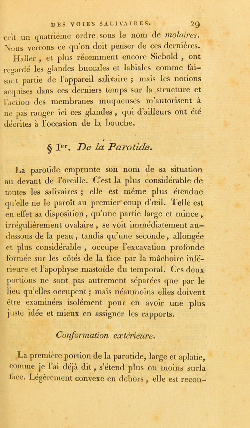 cril un quatrième ordre sous le nom de molaires. IN'JUS verrons ce qu’on doit penser de ces dernières. Haller , et plus récemment encore Siebold , ont rc'nirdé les ^landes buccales et labiales comme fai- saut partie de l’appareil salitaire ; mais les notions acquises dans ces derniers temps sur la structure et l'aciion des membranes muqueuses m’autorisent à ne pas ranger ici ces glandes, qui d’ailleurs ont été décrites à l’occasion de la bouche. § I®*’. De la Parotide. La parotide emprunte son nom de sa situation au devant de l’oreille. C’est la plus considérable de toutes les salivaires ; elle est même plus étendue qu’elle ne le paroît au premier'coup d’œil. Telle est en effet sa disposition, qu’une partie large et mince, irrégulièrement ovalaire , se voit immédiatement au- dessous de la peau, tandis qu’une seconde, allongée et plus considérable , occupe l’excavation profonde formée sur les côtés de la face par la mâchoire infé- rieure et l’apophyse mastoïde du temporal. Ces deux portions ne sont pas autrement séparées que par le lieu qu’elles occupent ; mais néanmoins elles doivent être examinées isolément pour en avoir une plus juste idée et mieux en assigner les rapports. Conformation extérieure. La première portion de la parotide, large et aplatie, comme je l’ai déjà dit, s’étend plus ou moins surla iuce. Légèrement convexe en dehors , elle est recou-