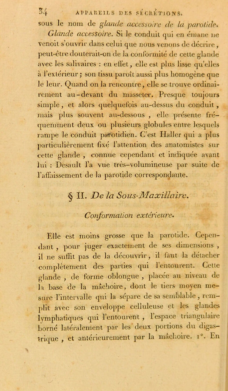 ^4 ArpAt’.ElLS UES SÉcntTlONS. SOUS le nom de glande accessoire de La pavoiidet Glande accessoire. Si le conduit qui en émane ne venoil s’ouvrir dans celui que nous venons de décrire , peut-être douterait-on de la conformité de cette glande avec les salivaires : en effet, elle est plus lisse quelles à l’extérieur ; son tissu paroît aussi plus homogène que le leur. Quand on la rencontre, elle se trouve ordinai- rement au-devant du hiasseter. Presque toujours simple, et alors quelquefois au-dessus du conduit , mais plus souvent au-dessous , elle présente fré- quemment deux ou plusieurs globules entre lesquels rampe le conduit parotidien. C’est Pial 1er qui a plus particulièrement fixé l’attention des anatomistes sur cette glande , connue cependant et indiquée avant lui : Desault l’a vue très-volumineuse par suite de l’affaissement de la parotide correspondante. ^ IL De la Sous-Maxillaire. ConformaLi07i exte'rieure» Elle est moins grosse que la parotide. Cepen- dant , pour juger exactement de ses dimensions , il ne suffit pas de la découvrir, il faut la détacher complètement des parties qui l’entourent. Cette glande , de forme oblongue , placée au niveau de la base de la mâchoire, dont le tiers moyen me- sure l’intervalle qui la sépare de sa semblable, rem- plit avec son enveloppe celluleuse et les glandes lymphatiques qui l’entourent , 1 espace triangulaire borné latéralement par les deux portions du digas- trique , et antérieurement par la mâclioire. i°. En