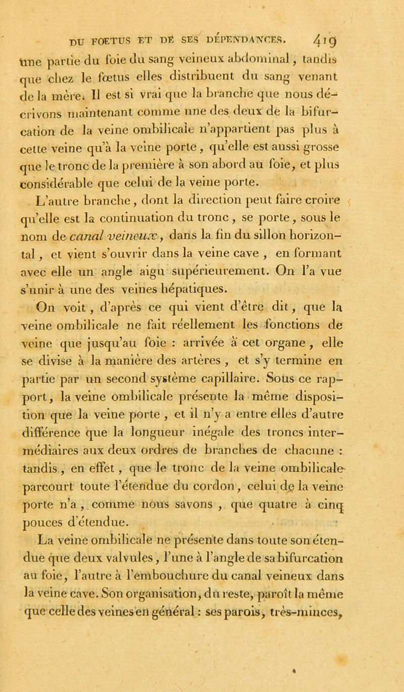 Itne partie du foie du sang veineux abtiominal, tandis que cliez le fœtus elles distribuent du sang venant de la mère. 11 est si vrai que la bi ancbe que nous dé- crivons maintenant comme une des deux de la bifur- cation de la veine ombilicale n’appartient pas plus à cette veine qu’à la veine porte, quelle est aussi grosse que le tronc de la première à son abord au foie, et plus considérable que celui de la veine porte. L’autre branche, dont la direction peut faire croire qu’elle est la continuation du tronc , se porte, sous le nom de canal veineux, dans la fin du sillon horizon- tal , et vient s’ouvrir dans la veine cave , en formant avec elle un angle aigu supérieurement. On l’a vue s’unir à une des veines hépatiques. On voit, d’après ce qui vient d’être dit, que la veine ombilicale ne fait réellement les fonctions de veine que jusqu’au foie : arrivée a cet organe , elle se divise à la manière des artères , et s’y termine en partie par un second système capillaire. Sous ce rap- port, la veine ombilicale présente la même disposi- tion que la veine porte , et il n’y a entre elles d’autre différence que la longueur inégale des troncs inter- médiaires aux deux ordres de branches de chacune : tandis , en effet, que le tronc de la veine ombilicale' parcourt toute l’étendue du cordoîi, celui de la veine porte n’a , comme nous savons , que quatre à cinq, pouces d’étendue. La veine ombilicale ne présente dans toute son éten- due que deux valvules, l’une à l’angle de sa bifurcation au foie, l’autre à l’embouchure du canal veineux dans la veine cave. Son organisation, du reste, paroît la même que celle des veines en général : ses parois, très-minces.