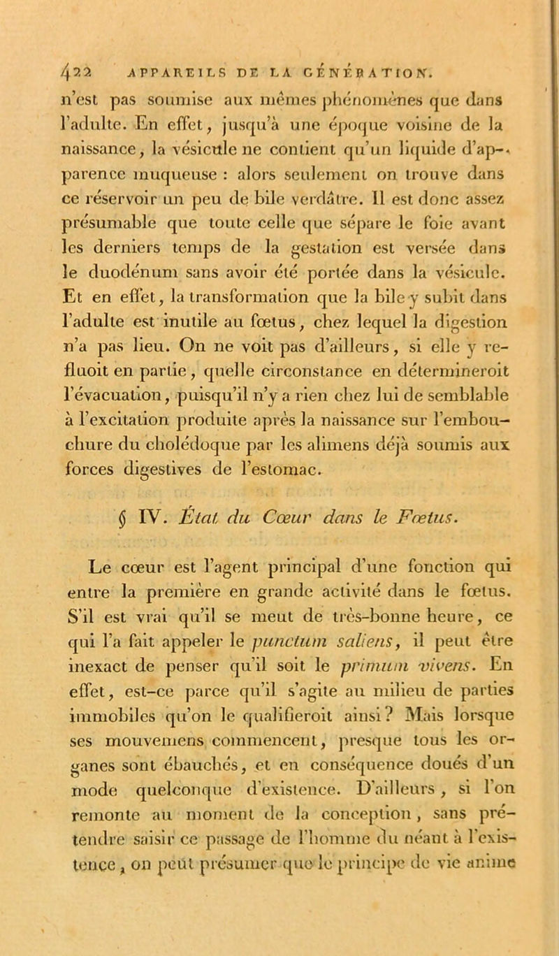 n’cst pas soumise aux mêmes jîhénoiiumes que dans l’adulte. En effet, jusqu’à une époque voisine de la naissance, la vésicule ne contient qu’un liquide d’ap-A parence muqueuse : alors seulement on trouve dans ce réservoir un peu de bile verdâtre. Il est donc assez présumable que toute celle que sépare le foie avant les derniers temps de la gestation est versée dans le duodénum sans avoir été portée dans la vésicule. Et en efl’et, la transformation que la bile y subit dans l’adulte est inutile au fœtus, chez lequel la digestion n’a pas lieu. On ne voit pas d’ailleurs, si elle y re- fluoit en partie, quelle circonstance en détermineroit l’évacuation, puisqu’il n’y a rien chez lui de semblable à l’excitation produite après la naissance sur l’embou- chure du cholédoque par les alimens déjà soumis aux forces digestives de l’estomac. $ IV. État du Cœur dans le Fœtus. Le cœur est l’agent principal d’une fonction qui entre la première en grande activité dans le fœtus. S’il est vrai qu’il se meut de très-bonne heure, ce qui l’a fait appeler le punctum sali eus, il peut être inexact de penser qu’il soit le priniuni vivens. En effet, est-ce parce qu’il s’agite au milieu de parties immobiles qu’on le qualifieroit ainsi? Mais lorsque ses mouvemens commencent, presque tous les or- ganes sont ébauchés, et en conséquence doués d’un mode quelconque d’existence. D’ailleurs, si l’on remonte au moment de la conception, sans pré- tendre saisir ce passage de l’homme du néant à l’cxis- lence, on peut présumer que le principe de vie anime