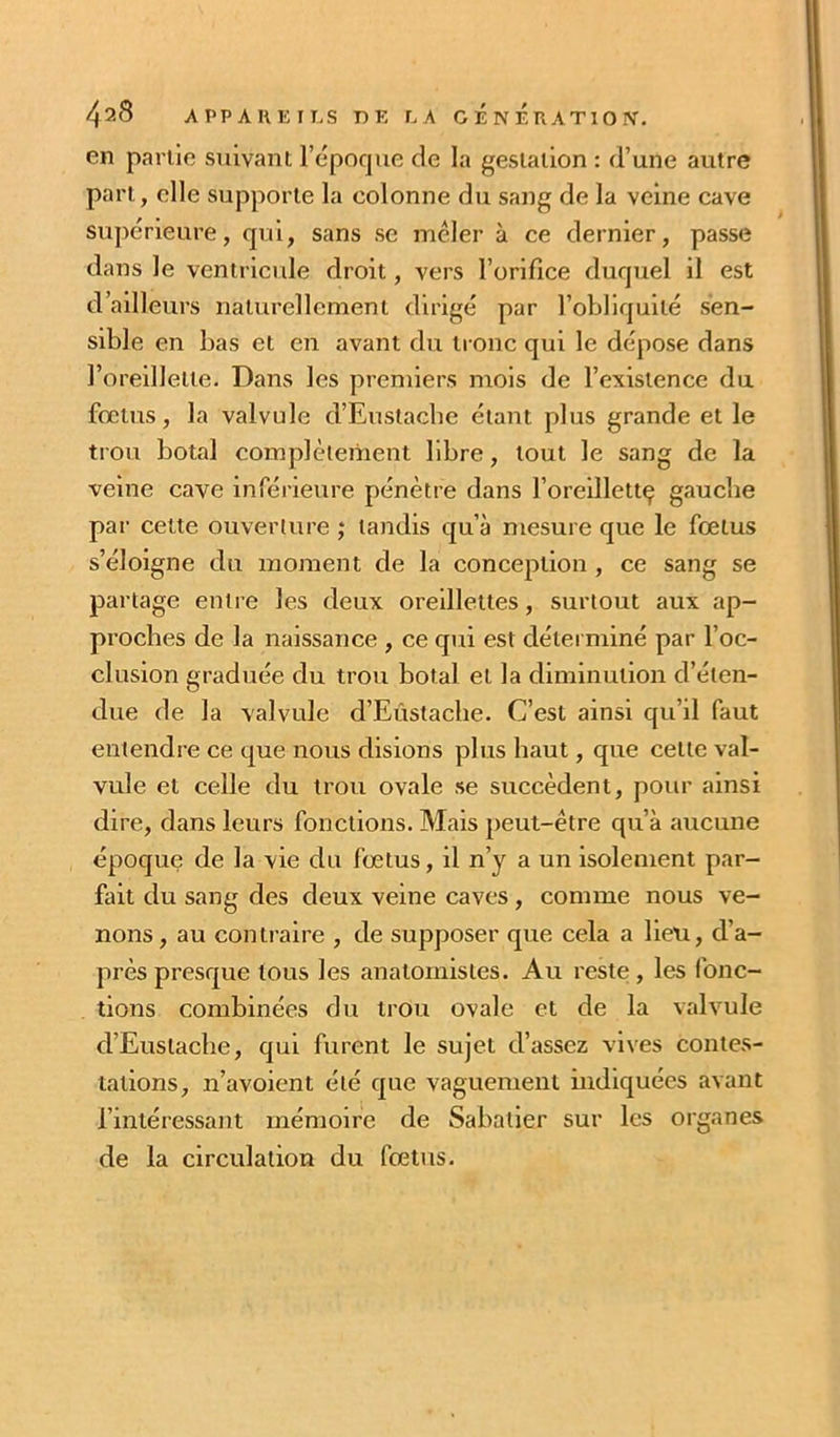 en partie suivant l’epoque de la gestation : d’une autre part, elle supporte la colonne du sang de la veine cave supérieure, qui, sans se mêler à ce dernier, passe dans le ventrlcrde droit, vers l’orifice duquel il est d’ailleurs naturellement dirigé par l’obliquité sen- sible en bas et en avant du tronc qui le dépose dans l’oreillette. Dans les premiers mois de l’existence du fœtus, la valvule d’Euslacbe étant plus grande et le trou botal complètement libre, tout le sang de la veine cave inférieure pénètre dans l’oreillettç gauche par cette ouverture ; tandis qu’à mesure que le fœtus s’éloigne du moment de la conception , ce sang se partage entre les deux oreillettes, surtout aux ap- proches de la naissance , ce qui est détei miné par l’oc- clusion graduée du trou botal et la diminution d’éten- due de la valvule d’Eùstacbe. C’est ainsi qu’il faut entendre ce que nous disions plus haut, que cette val- vule et celle du trou ovale se succèdent, pour ainsi dire, dans leurs fonctions. Mais peut-être qu’à aucune époque de la vie du fœtus, il n’y a un isolement par- fait du sang des deux veine caves, comme nous ve- nons , au contraire , de supposer que cela a lieu, d’a- près presque tous les anatomistes. Au reste , les fonc- tions combinées du trou ovale et de la valvule d’Eustaclie, qui furent le sujet d’assez vives contes- tations, n’avoient été que vaguement indiquées avant l’intéressant mémoire de Sabatier sur les organes de la circulation du fœtus.