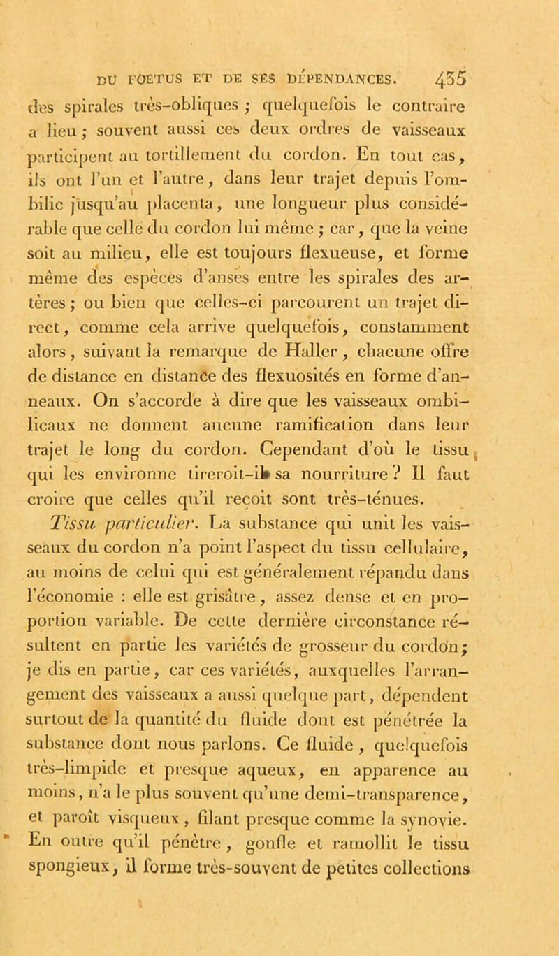 des spirales très-obliques ; quelquelbis le contraire a lieu ; souvent aussi ces deux ordres de vaisseaux participent au tonillenient du cordon. En tout cas, ils ont l’un et l’autre, dans leur trajet depuis l’om- Inlic jusqu’au j)lacenta, une longueur plus considé- rable que celle du cordon lui même ; car, que la veine soit au milieu, elle est toujours flexueuse, et forme même des espèces d’anses entre les spirales des ar- tères ; ou bien que celles-ci parcourent un trajet di- rect , comme cela arrive quelquefois, constamment alors, suivant la remarque de Haller, chacune offre de distance en distance des flexuosités en forme d’an- neaux. On s’accorde à dire que les vaisseaux ombi- licaux ne donnent aucune ramification dans leur trajet le long du cordon. Cependant d’où le tissu ^ qui les environne tireroit-il» sa nourriture ? 11 faut croire que celles qu’il reçoit sont très-ténues. 21ssit particulier. La substance qui unit les vais- seaux du cordon n’a point l’aspect du tissu cellulaire, au moins de celui qui est généralement répandu dans l’économie : elle est grisâtre, assez dense et en pro- portion variable. De cette dernière circonstance ré- sultent en partie les variétés de grosseur du cordoin; je dis en partie, car ces variétés, auxquelles l’arran- gement des vaisseaux a aussi qttelque part, dépendent surtout de la quantité du fluide dont est pénétrée la substance dont nous parlons. Ce fluide , quelquefois très-limpide et presque aqueux, en apparence au moins, n’a le plus souvent qu’une demi-transparence, et paroît visqueux , filant presque comme la synovie. En outre qu’il pénètre , gonfle et ramollit le tissu spongieux, il forme très-souvent de petites collections