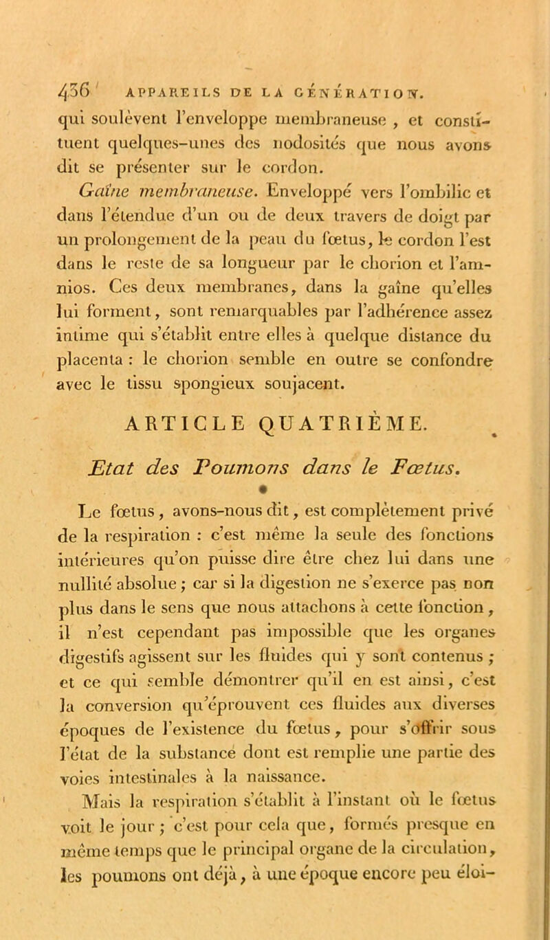 qu'l soulèvent l’enveloppe meniLraneuse , et consiï- luent quelques-unes des nodosités que nous avons dit se présenter sur le cordon. Gaine membraneuse. Enveloppé vers l’omLilic et dans l’étendue d’un ou de deux travers de doigt par un prolongement de la peau du fœtus, k cordon l’est dans le reste de sa longueur par le cliorion et l’am- nios. Ces deux membranes, dans la gaine qu’elles lui forment, sont remarquables par l’adhérence assez intime qui s’établit entre elles à quelque distance du placenta : le eborion semble en outre se confondre avec le tissu spongieux soujacent. ARTICLE QUATRIÈME. Etat des Tournons dans le Fœtus. • Le fœtus, avons-nous dit, est complètement privé de la respiration : c’est même la seule des fonctions intérieures qu’on puisse dire être chez lui dans une nullité absolue ,* car si la digestion ne s’exerce pas non plus dans le sens que nous attachons à cette fonction, il n’est cependant pas impossible que les organes digestifs agissent sur les fluides qui y sont contenus ; et ce qui semble démontrer qu’il en est ainsi, c’est la conversion qu’éprouvent ces fluides aux diverses époques de l’existence du fœtus, pour s’offrir sous l’état de la substance dont est remplie une partie des voles intestinales à la naissance. Mais la respiration s’établit à l’instant où le fœtus voit le jour ; c’est pour cela que, formés presque en même temps que le principal organe de la circulation, les poumons ont déjà, à une époque encore peu éloi-