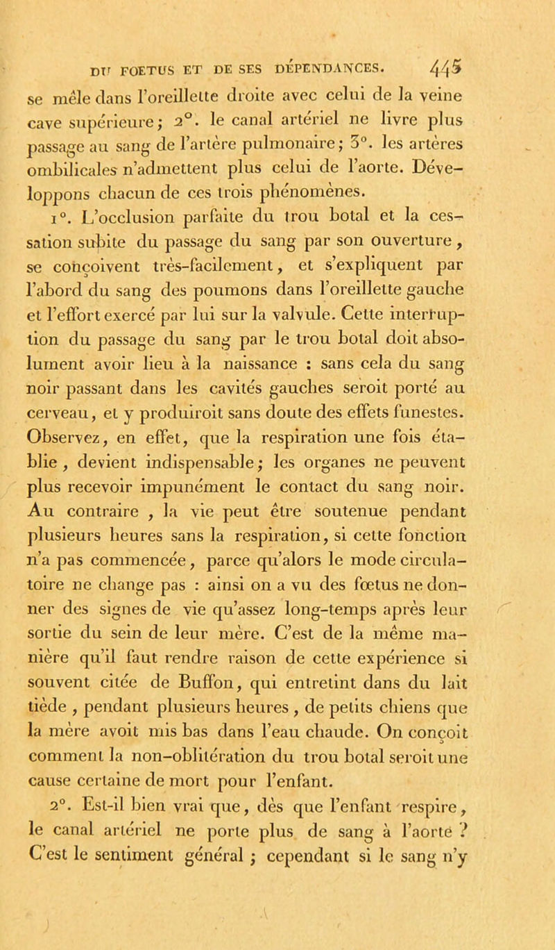 se niele clans roreillelte droite avec celui de la veine cave supérieure ; 2°. le canal artériel ne livre plus passage au sang de l’artère pulmonaire; 3°. les artères ombilicales n’admettent plus celui de l’aorte. Déve- loppons chacun de ces trois phénomènes. 1°. I/occlusion parfaite du trou hotal et la ces- sation subite du passage du sang par son ouverture, se conçoivent très-facilement, et s’explicjueiit par l’abord du sang des poumons dans l’oreillette gauche et l’efïbrt exercé par lui sur la valvule. Celte interPup- lion du passage du sang par le trou botal doit abso- lument avoir lieu à la naissance : sans cela du sang noir passant dans les cavités gauches seroit porté au cerveau, et y produiroit sans doute des effets funestes. Observez, en effet, que la respiration une fois éta- blie , devient indispensable ; les organes ne peuvent plus recevoir impunément le contact du sang noir. Au contraire , la vie peut être soutenue pendant plusieurs heures sans la respiration, si cette fonction n’a pas commencée, parce qu’alors le mode circula- toire ne change pas : ainsi on a vu des fœtus ne don- ner des signes de vie qu’assez long-temps après leur sortie du sein de leur mère. C’est de la même ma- nière qu’il faut rendre raison de cette expérience si souvent citée de Buffon, qui entretint dans du lait tiède , pendant plusieurs heures , de petits chiens que la mère avoit mis bas dans l’eau chaude. On conçoit comment la non-oblitération du trou botal seroit une cause certaine de mort pour l’enfant. 2°. Est-il bien vrai que, dès que l’enfant respire, le canal artériel ne porte plus de sang à l’aorté ? C’est le sentiment général ; cependant si le sang n’y