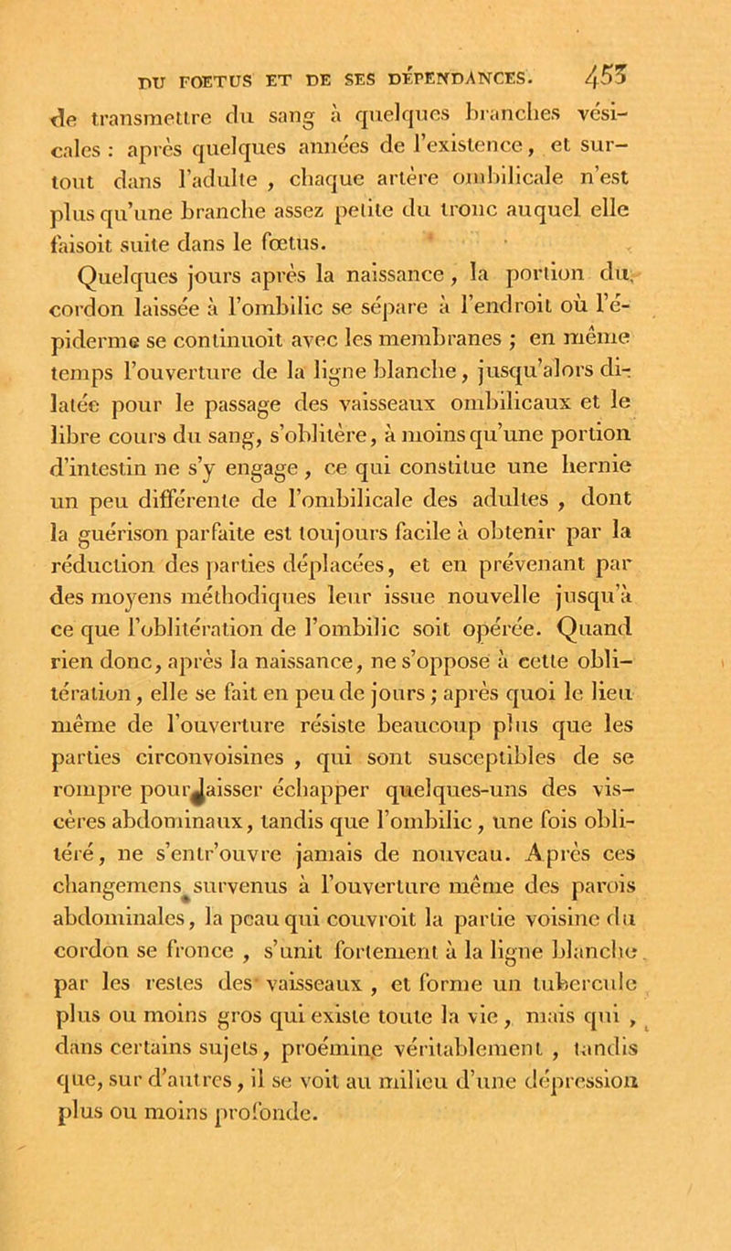 transmetire du sang à quelques branches vési- cales : apres quelques années de l’exislence, et sur- tout dans l’adulte , chaque artère ombilicale n’est plus qu’une branche assez petite du tronc auquel elle laisoit suite dans le fœtus. Quelques jours après la naissance, la portion du, cordon laissée à l’ombilic se sépare à l’endroit ou l’e- pidenuG se coniinuoit avec les membranes ; en même temps l’ouverture de la ligne blanche, jusqu’alors dir latée pour le passage des vaisseaux ombilicaux et le libre cours du sang, s’oblitère, à moins qu’une portion d’intestin ne s’y engage , ce qui constitue une hernie un peu différente de l’ombilicale des adultes , dont la guérison parfaite est toujours facile à obtenir par la réduction des jiarties déplacées, et en prévenant par des moyens méthodiques leur issue nouvelle jusqu’à ce que l’oblitération de l’ombilic soit opérée. Quand rien donc, après la naissance, ne s’oppose à cette obli- tération , elle se fait en peu de jours ; après quoi le lien même de l’ouverture résiste beaucoup plus que les parties circonvoisines , qui sont susceptibles de se rompre pourjalsser échapper quelques-uns des vis- cères abdominaux, tandis que l’ombilic, une fois obli- téré, ne s’entr’ouvre jamais de nouveau. Après ces changemens survenus à l’ouverture même des parois abdominales, la peau qui couvrolt la partie voisine du cordon se fronce , s’unit fortement à la ligne blanche par les restes des’ vaisseaux , et forme un tubercule plus ou moins gros qui existe toute la vie , mais qui , dans certains sujets, proémine véritablement , tandis que, sur d’autres, il se voit au milieu d’une dépression plus ou moins profonde.