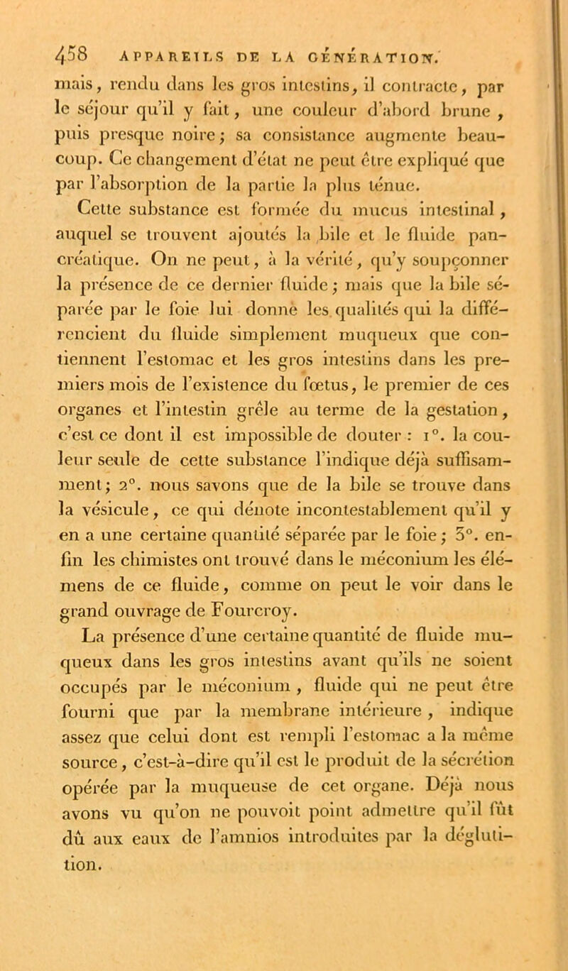 mais, rendu dans les gros inleslins, il coniracic, par le séjour qu’il y fait, une couleur d’abord brune , puis presque noire ; sa consistance augmente beau- coup. Ce changement d’état ne peut être expliqué que par l’absorption de la partie la plus ténue. Cette substance est formée du mucus intestinal, auquel se trouvent ajoutés la bile et le fluide pan- créatique. On ne peut, à la vérité, qu’y soupçonner la présence de ce dernier fluide ; mais que la bile sé- parée par le foie lui donne les.qualités qui la diffé- rencient du fluide simplement muqueux que con- tiennent l’estomac et les gros intestins dans les pre- miers mois de l’existence du fœtus, le premier de ces organes et l’intestin grêle au terme de la gestation, c’est ce dont il est impossible de douter : i°. la cou- leur seule de cette substance l’indique déjà suffisam- ment; 2°. nous savons que de la bile se trouve dans la vésicule, ce qui dénote incontestablement qu’il y en a une certaine quantité séparée par le foie ; 5°. en- fin les chimistes ont trouvé dans le méconium les élé- mens de ce fluide, comme on peut le voir dans le grand ouvrage de Fourcroy. La présence d’une certaine quantité de fluide mu- queux dans les gros intestins avant qu’ils ne soient occupés par le méconium , fluide qui ne peut être fourni que par la membrane intérieure , indique assez que celui dont est rempli l’estomac a la même source, c’est-à-dire qu’il est le produit de la sécrétion opérée par la muqueuse de cet organe. Déjà nous avons vu qu’on ne pouvoit point admettre qu’il fût dû aux eaux de l’amulos introduites par la dégluti- tion.