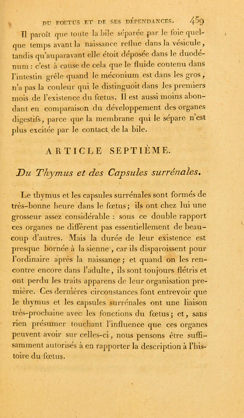 11 paroît cpio tonie la bile séparée par le foie cpiel- quc temps avant la naissance reflue dans la vésicule, tandis qu’auparavant elle eioit déposée dans le duodé- num : c’est à cause de cela que le fluide contenu dans l’intestin grêle quand le méconium est dans les gros, n’a pas la couleur qui le distinguoit dans les premiers mois de l’existence du fœtus. 11 est aussi moins abon- dant en comparaison du développement des organes digestifs, parce que la membrane qui le sépare n’est plus excitée par le contact de la bile. ARTICLE SEPTIÈME. Du Thymus et des Capsules surrénales, \ Le thymus et les capsules surrénales sont formés de très-bonne heure dans le fœtus; ils ont chez lui une grosseur assez considérable : sous ce double rapport ces organes ne diffèrent pas essentiellement de beau- coup d’autres. Mais la durée de leur existence est presque bornée à la sienne , car ils disparoissent pour l’ordinaire après la naissance ; et quand on les ren- contre encore dans l’adulte, ils sont toujours flétris et ont perdu les traits appareils de leur organisation pre- mière. Ces dernières circonstances font entrevoir que le thymus et les capsules surrénales ont une liaison très-prochaine avec les fonctions du fœtus; et, sans rien présumer touchant l’influence que ces organes peuvent avoir sur celles-ci, nous pensons être suffi- samment autorisés à en rapporter la description à l’his- toire du fœtus.