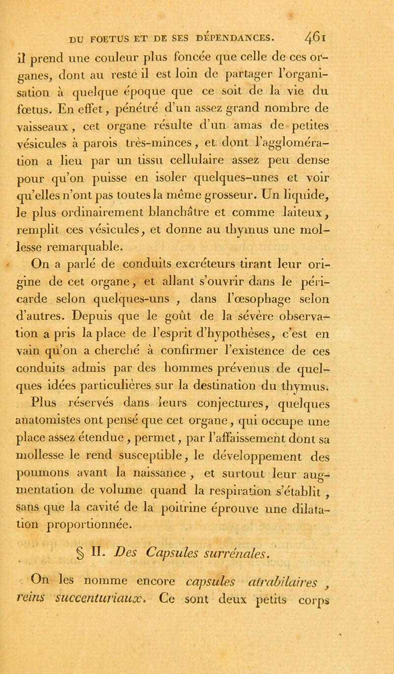 il prend une couleur plus foncée que celle de ces or- ganes, dont au reste il est loin de partager l’organi- sation à quelque époque que ce soit de la vie du fœtus. En effet, pénétré d’un assez grand nombre de vaisseaux , cet organe résulte d’un amas de petites vésicules à parois très-minces, et dont l’aggloméra- tion a lieu par un tissu cellulaire assez peu dense pour qu’on puisse en isoler quelques-unes et voir qu’elles n’ont pas toutes la même grosseur. Un liquide, le plus ordinairement blanchâtre et comme laiteux, remplit ces vésicules, et donne au thymus une mol- lesse remarquable. On a parlé de conduits excréteurs tirant leur ori- gine de cet organe, et allant s’ouvrir dans le péri- carde selon quelques-uns , dans l’œsophage selon d’autres. Depuis que le goût de la sévère observa- tion a pris la place de l’esprit d’hypothèses, c’est en vain qu’on a cherché à confirmer l’existence de ces conduits admis par des hommes prévenus de quel- ques idées particulières sur la destination du thymus. Plus réservés dans leurs conjectures, quelques anatomistes ont pensé que cet organe, qui occupe une place assez étendue, permet, par l’affaissement dont sa mollesse le rend susceptible, le développement des poumons avant la naissance , et surtout leur aug- mentation de volume quand la respiration s’établit , sans que la cavité de la poitrine éprouve une dilata- tion proportionnée. § II. Des Capsules surrénales. On les nomme encore capsules atrabilaires , reins succenturiaux. Ce sont deux petits corps