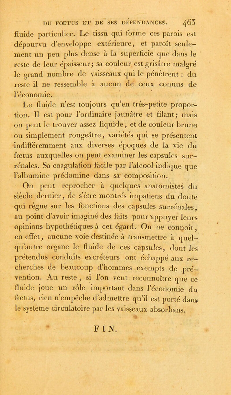 fluide parllculier. Le tissu qui l'orme ces parois est dépourvu d’enveloppe extérieure, et paroît seule- ment un peu plus dense à la superficie que dans le reste de leur épaisseur; sa couleur est grisâtre malgré le grand nombre de vaisseaux qui le pénètrent ; du reste il ne ressemble à aucun de ceux connus de l’économie. Le fluide n’est toujours qu’en très-petite propor- tion. 11 est pour l’ordinaire jaunâtre et filant; mais on peut le trouver assez liquide, et de couleur brune ou simplement rougeâtre, variétés qui se présentent indifféremment aux diverses époques de la vie du fœtus auxquelles on peut examiner les capsules sur- rénales. Sa coagulation facile par l’alcool indique que l’albumine prédomine dans sa' composition. On peut reprocher à quelques anatomistes du siècle dernier, de s’être montrés impatiens du doute qui règne sur les fonctions des capsules surrénales, au point d’avoir imaginé des faits pour appuyer leurs opinions hypothétiques à cet égard. On ne connoît en effet, aucune voie destinée à transmettre à quel- qu’autre organe le fluide de ces capsules, dont les prétendus conduits excréteurs ont échappé aux re- cherches de beaucoup d’hommes exempts de pré- vention. Au reste , si l’on veut reconnoître que ce fluide joue un rôle important dans l’économie du fœtus, rien n’empêche d’admettre qu’il est porté dans le système circulatoire par les vaisseaux absorbans. FIN.