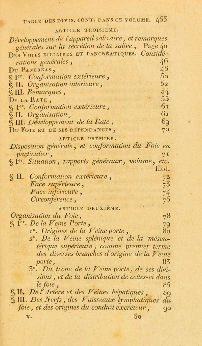 TABLE DES DTVIS. CONT. DANS CE VOLUME. 4^^ ARTICLE TROISIÈME. Développement de l’appareil salivaire, et remarques générales sur la séciétion de la salive , Paj^e 4o Des Voies biliaires et pancréatiques. Considé- rations générales, 4^ Du Pancréas , 4^ ^ P*'. Conformation extérieure , 5o g ir. Organisation intérieure , 62 § III. Remarques, 54 De la Rate , 55 § 1. Conformation extérieure ^ 6i §11. Organisation J 62 § III. Développement de la Fiate , 69 Du Foie et de ses dépendances , yo ARTICLE premier. Disposition générale y et conformation du Foie en particulier, 71 ^ I. Situation, rapports généraux, 'volumey etc. Ibid. § II. Conformation extérieure , 72 Face supérieure y 73 Face inférieure, 74 Circonférence, 7^ ARTICLE deuxième. Organisation du Foie, ■ 78 § P^. De la Veine Porte, ' 79 1°. Origines de la Veine porte y 80 2”. De la Veine splénique et de la mésen- térique supérieure y comme premier terme des diverses branches d’origine de la Veine porte y 83 3. Du tronc de la Veine porte y de ses divi- sions y et de la distribution de celles-ci dans le foie y 85 § ÏI> De l’Artere et des Veines hépatiques y 89 § III. Des Nerfs y des Vaisseaux lymphatiques du foie y et des origines du conduit excréteur, go