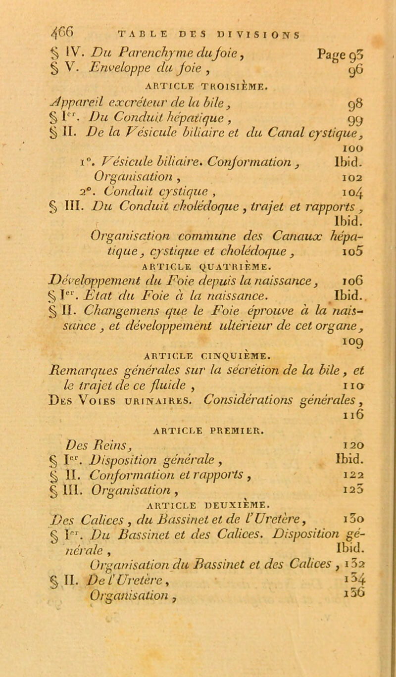 Page 95 9G 4G6 TABLE DES DIVISIONS ^ IV. Du Parenchyme dujoie, 5 V. Enveloppe du joie , ARTICLE TROISIEME. ylppnre.il eæcréieur de la bile , 98 § P*. Du Conduit, hépatique , 99 ^ II. De la Vésicule biliaire et du Canal cystique, 100 1°. Vésicule biliaire. Conjormation J Ibid. Organisation, 102 2. Conduit cjstique , 104 § III. Du Conduit cholédoque , trajet et rapports , Ibid. Orga?iisation commune des Canaux hépa- tique, cjstique et cholédoque ^ io5 ARTICLE QUATRIÈME. Développement du Foie depuis la naissance j 106 ^ P‘'. Etat du Foie à la naissance. Ibid.. § II. Changemens que le Foie éprouve à la nais- sance y et développement ultérieur de cet organe, 109 ARTICLE CINQUIÈME. Remarques générales sur la sécrétion de la bile, et le trajet de ce fluide , i la Des Voies urinaires. Considérations générales, né ARTICLE PREMIER. Des Reins, 120 5 I. Disposition générale, Ibid. ^ II. Conjormntion et rapports , § III. Organisation, ARTICLE DEUXIÈME. Des Calices , du Bassinet et de VUretère, i5o § P‘‘. Du Bassinet et des Calices. Disposition gé- nérale, Ibid. Organisation du Bassinet et des Calices , 132 § II. Del' Uretère, 1^4 Organisation, 122 I2D i36