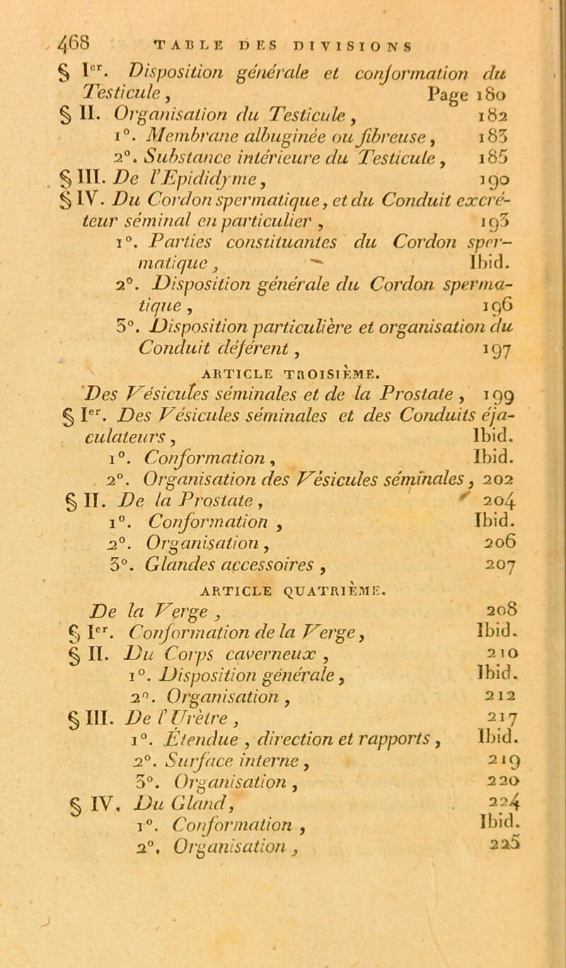 § 1“’'. Disposition générale et conjorniaüon du Testicule, Page 180 § IL Organisation du Testicule, 182 1°. Membrane aibuginée ou fibreuse, i83 2.°. Substance intérieure du Testicule, i85 §111. j9e VTpididjme, 190 § IV. Du Cordon spermatique, et du Conduit excré- teur séminal en particulier , igS 1°. Parties constituantes du Cordon sper- matique, ^ Ibid. 2°. Disposition générale du Cordon sperma- tique , I g6 5°. Disposition particulière et organisation du Conduit déférent, 197 ARTICLE TROISIÈME. 'Des Vésicules séminales et de la Prostate , 199 § PL Des Vésicules séminales et des Conduits éja- culateurs, Ibid. 1°. Conformation, Ibid. 2°. Organisation des Vésicules séminales, 202 § II. De la Prostate , ^ 204 i”. Conformation , Ibid. 2.°. Organisation, 206 3“. Glandes accessoires, 207 ARTICLE QUATRIÈME. De la Verge , 208 § P'. Conjormation de la Verge, Ibid. § IL Du Corps caverneux , 2 10 1°. Disposition générale, Ibid. 2^. Organisation, §m. Del Urètre, 212 217 1°. Étendue , direction et rapports, Ibid. 2°. Surface interne, 219 3°. Organisation, 220 § IV, Du Gland, 224 1°. Conformation , Ibid. 2°, Organisation, 225