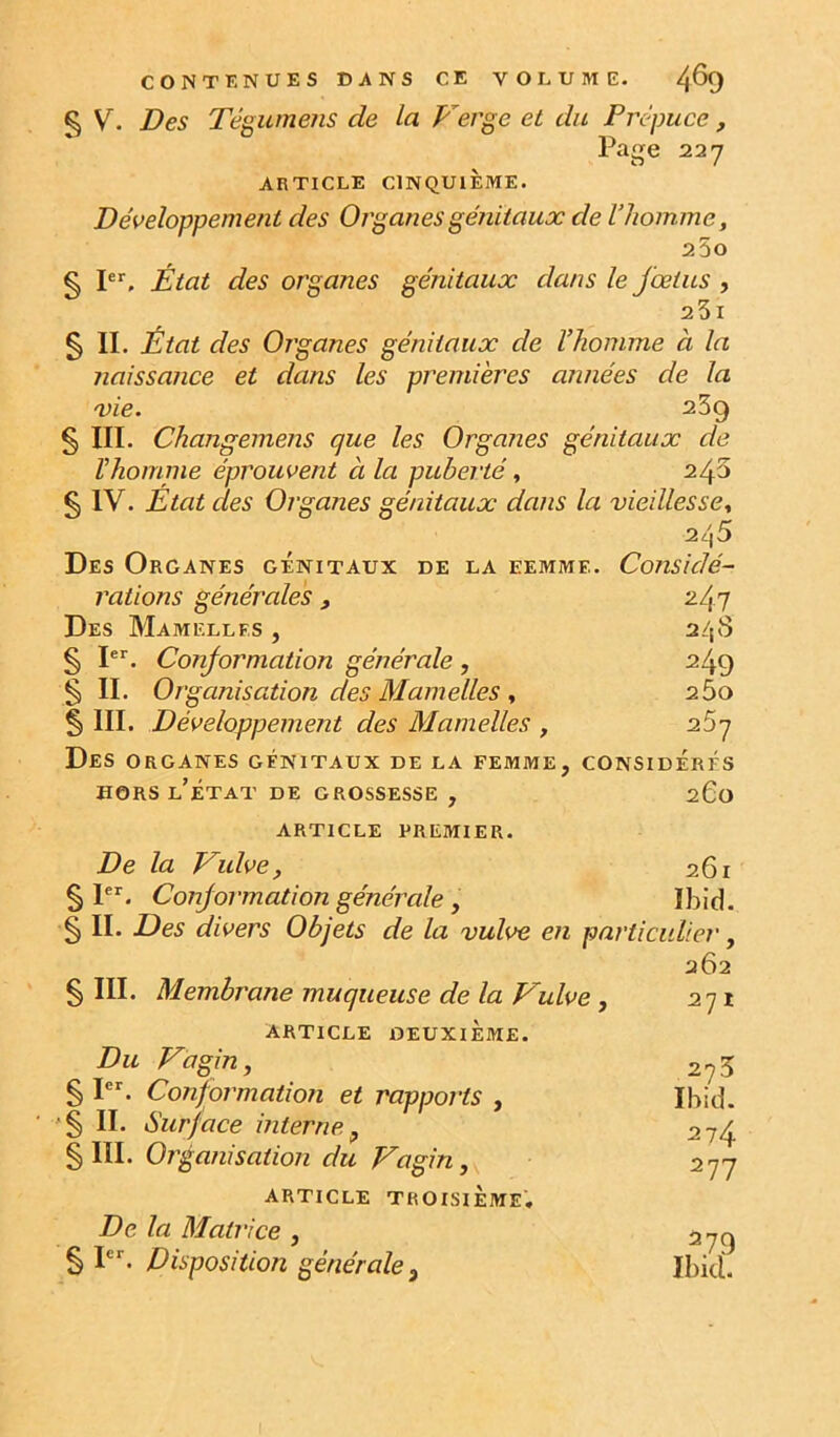 CONTENUES DANS CE VOLUME. 4^9 ^ V. Des Tégume?is de la Verge et du Prépuce, Page 227 ARTICLE CINQUIÈME. Développement des Organes génitaux de l’homme, 2 5o § P’', État des organes génitaux dans le fœtus , 23i § II. État des Organes génitaux de l’homme à la naissance et dans les premières années de la mie. 239 § III. Changemens que les Orga?ies génitaux de l’homme éprouvent à la puberté, 243 §IV. Etat des Organes génitaux dans la vieillesse, 245 Des Organes génitaux de la femme. Considé- rations générales, 247 Des Mamelles , 24S § P*'. Conformation générale , 249 5 II. Organisation des Mamelles , 260 § III. Développement des Mamelles , 257 Des organes génitaux de la femme, considérés HORS l’état de grossesse , 260 article premier. De la Vulve, 261 § P*'. Conformation générale, Ibid. § IL Des divers Objets de la vulve en particulier, § III. Membrane muqueuse de la Vulve, article deuxième. Du Vagin, § PL Conformation et rapports , '§ II. Surface interne, § III. Organisation du Vagin, article troisième. De la Matrice , § PL Disposition générale. 262 271 273 Ibid. 274 277 2.79 îbkl.