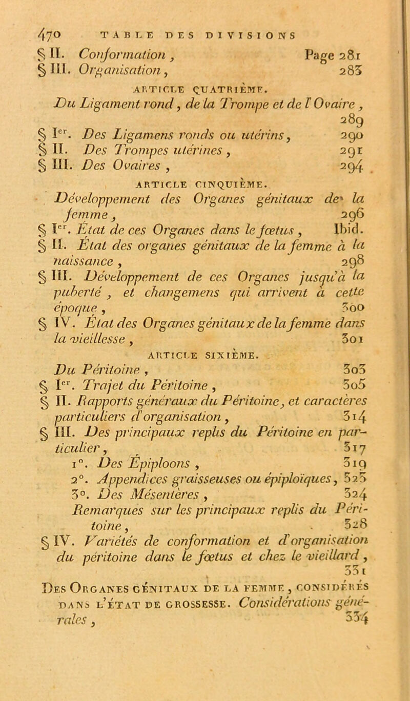 § IT. Conjovmation , § III. Organisation, Page 281 285 AI’.TICEE QUATRIEME. Du Ligament rond, de la Trompe et de ï Ovaire, 289 § P''. Des Ligamens ronds ou utérins, 290 §11. Des Trompes utérines ^ 291 § III. Des Ovaires , 294 ARTICLE CINQUIÈME. Développement des Organes génitaux de* la femme, 296 § P*. Etat de ces Organes dans le fœtus , Ibid. § II. État des organes génitaux de la femme à naissance, 298 § III. Développement de ces Organes jus^uà Ici puberté , et changemens qui arrivent a cette époque, 5ôo § IV. Etat des Organes génitaux de la femme dans la 'vieillesse, 3oi ARTICLE SIXIÈME. Du Péritoine , 3o5 § pr. Trajet du Péritoine , 3o5 § II. Bapports généraux du Péritoine y et caractères particuliers d'organisation y 3i4 § III. Des principaux replis du Péritoine en par- ticulier , 517 1°. Des Epiploons , 319 2°. Appendices graisseuses ou épiploïques y 52 3 3°. Des Mésentères , 824 Remarques sur les principaux replis du Péri- toine y .528 § IV. Variétés de conformation et cTorganisation du péritoine dans le fœtus et chez le vieilUird, 331 Des Organes génitaux de la femme , considérés DANS l’État de grossesse. Considérations gene- rales y 33-4