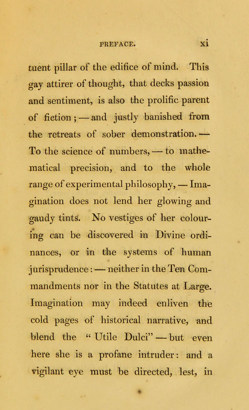 tuent pillar of the edifice of mind. This gay attirer of thought, that decks passion and sentiment, is also the prolific parent of fiction ; — and justly banished from the retreats of sober demonstration.— To the science of numbers, — to mathe- matical precision, and to the whole range of experimental philosophy, — Ima- gination does not lend her glowing and gaudy tints. No vestiges of her colour- ing can be discovered in Divine ordi- nances, or in the systems of human jurisprudence: — neither in the Ten Com- mandments nor in the Statutes at Large. Imagination may indeed enliven the cold pages of historical narrative, and blend the “ Utile Dulci” — but even here she is a profane intruder: and a vigilant eye must be directed, lest, in