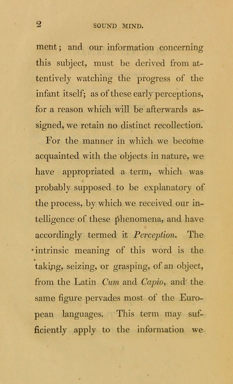 ment; and our information concerning this subject, must be derived from at- tentively watching the progress of the infant itself; as of these early perceptions, for a reason which will be afterwards as- signed, we retain no distinct recollection. For the manner in which we become acquainted with the objects in nature, we have appropriated a term, which was probably supposed to be explanatory of the process, by which we received our in- telligence of these phenomena, and have accordingly termed it Perception. Tlie •intrinsic meaning of this word is the 9 takyig, seizing, or grasping, of an object, from the Latin Cum and CapiOi and' the same figure pervades most of the Euro- pean languages. This term may suf- ficiently apply to the information we