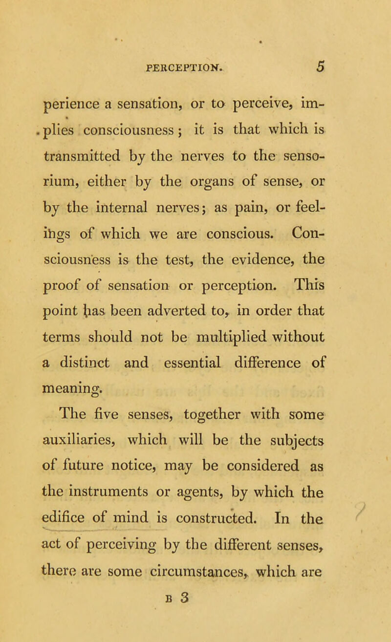 perience a sensation, or to perceive, im- . plies consciousness; it is that which is transmitted by the nerves to the senso- rium, either by the organs of sense, or by the internal nerves; as pain, or feel- ihgs of which we are conscious. Con- sciousness is the test, the evidence, the proof of sensation or perception. This point has been adverted tOy in order that terms should not be multiplied without a distinct and essential difference of meaning. The five senses, together with some auxiliaries, which will be the subjects of future notice, may be considered as the instruments or agents, by which the edifice of mind is constructed. In the act of perceiving by the different senses, there are some circumstances, which are