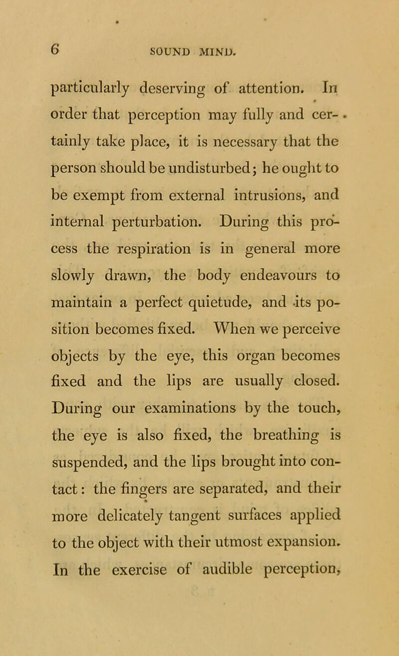 particularly deserving of attention. In « order that perception may fully and cer- . tainly take place, it is necessary that the person should be undisturbed; he ought to be exempt from external intrusions, and internal perturbation. During this pro- cess the respiration is in general more slowly drawn, the body endeavours to maintain a perfect quietude, and -its po- sition becomes fixed. When we perceive objects by the eye, this organ becomes fixed and the lips are usually closed. During our examinations by the touch, the eye is also fixed, the breathing is suspended, and the lips brought into con- tact : the fingers are separated, and their * more delicately tangent surfaces applied to the object with their utmost expansion. In the exercise of audible perception,