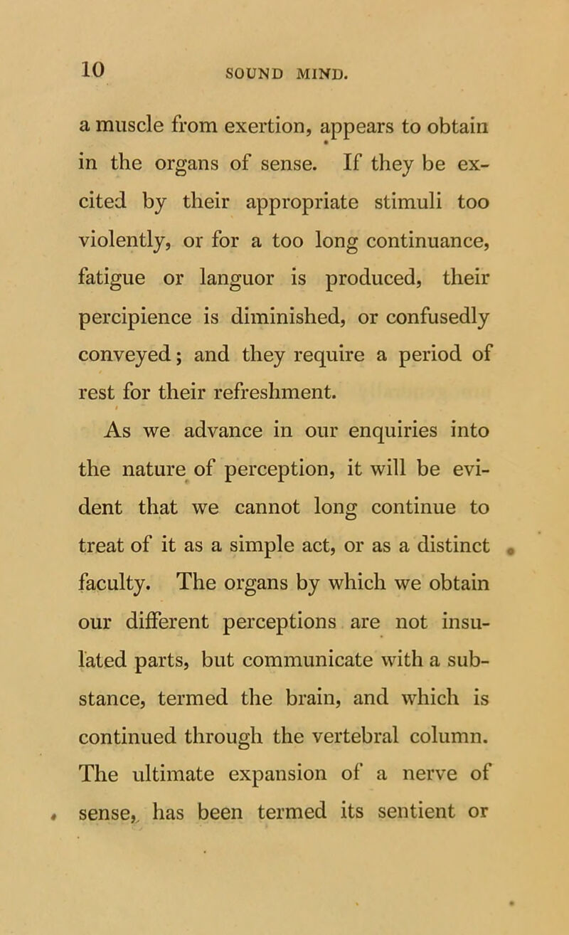 a muscle from exertion, appears to obtain in the organs of sense. If they be ex- cited by their appropriate stimuli too violently, or for a too long continuance, fatigue or languor is produced, their percipience is diminished, or confusedly conveyed; and they require a period of rest for their refreshment. $ As we advance in our enquiries into the nature of perception, it will be evi- dent that we cannot long continue to treat of it as a simple act, or as a distinct faculty. The organs by which we obtain our different perceptions are not insu- lated parts, but communicate with a sub- stance, termed the brain, and which is continued through the vertebral column. The ultimate expansion of a nerve of sense,^ has been termed its sentient or