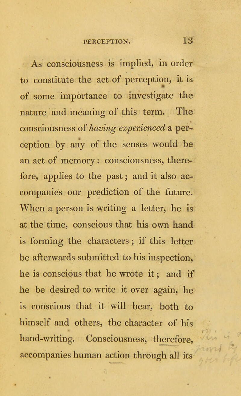 As consciousness is implied, in order to constitute the act of perception, it is of some importance to investigate the nature and meaning of this term. The • consciousness of having experienced a per- ception by any of the senses would be an act of memory: consciousness, there- fore, applies to the past; and it also ac- companies our prediction of the future. When a person is writing a letter, he is at the time, conscious that his own hand is forming the characters; if this letter be afterwards submitted to his inspection, he is conscious that he wrote it; and if he be desired to write it over again, he is conscious that it will bear, both to himself and others, the character of his hand-writing. Consciousness, therefore, accompanies human action through all its