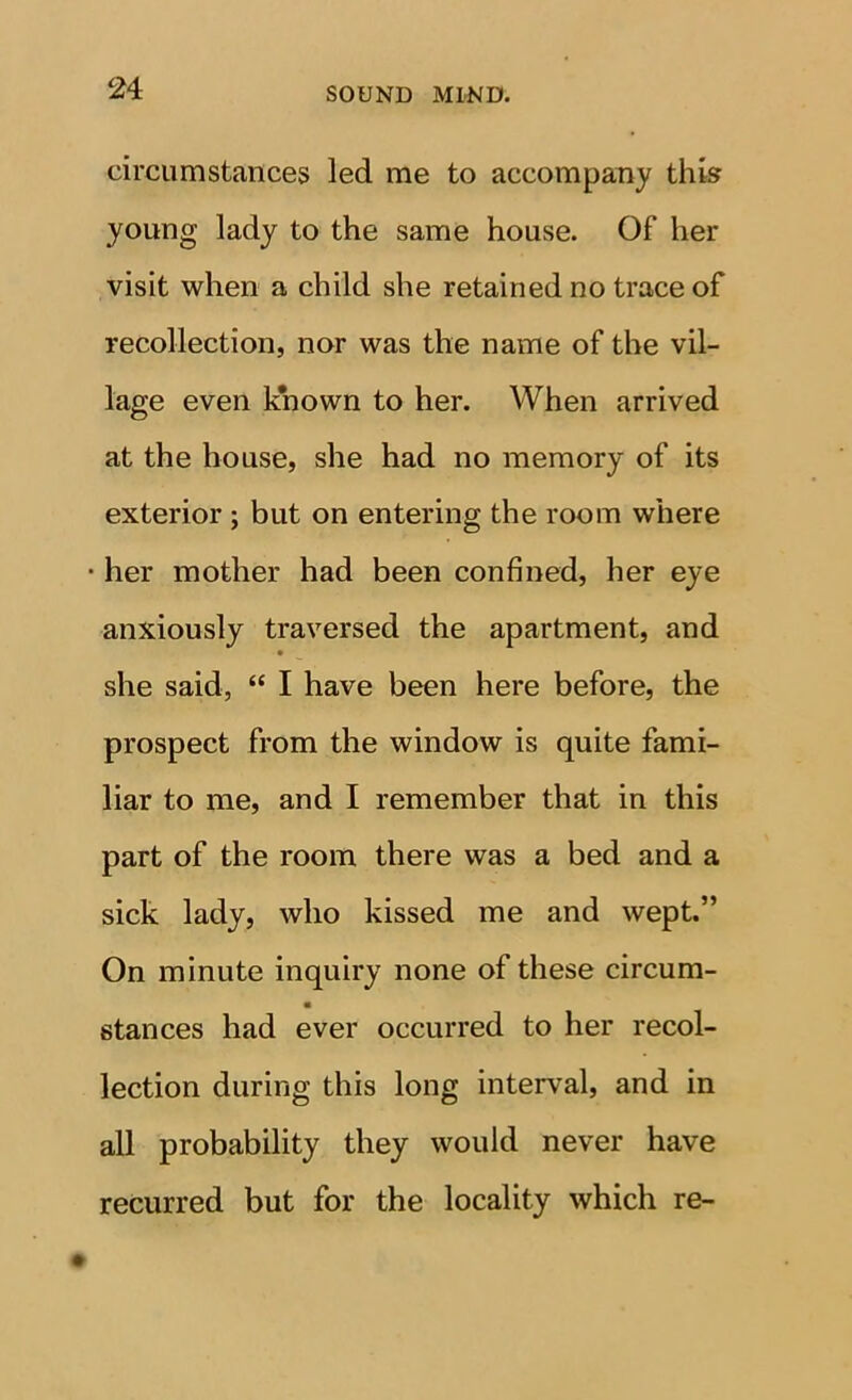 circumstances led me to accompany this young lady to the same house. Of her visit when a child she retained no trace of recollection, nor was the name of the vil- lage even known to her. When arrived at the house, she had no memory of its exterior ; but on entering the room where • her mother had been confined, her eye anxiously traversed the apartment, and she said, “ I have been here before, the prospect from the window is quite fami- liar to me, and I remember that in this part of the room there was a bed and a sick lady, who kissed me and wept.” On minute inquiry none of these circum- stances had ever occurred to her recol- lection during this long interval, and in all probability they would never have recurred but for the locality which re-